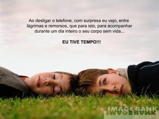 Ao desligar o telefone, com surpresa eu vejo, entre  lágrimas e remorsos, que para isto, para acompanhar durante um dia inteiro o seu corpo sem vida... EU TIVE TEMPO!!! 