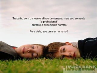 Trabalho com o mesmo afinco de sempre, mas sou somente  "o profissional"  durante o expediente normal. Fora dele, sou um ser humano!!  
