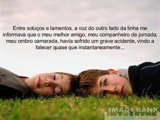 Entre soluços e lamentos, a voz do outro lado da linha me informava que o meu melhor amigo, meu companheiro de jornada, meu ombro camarada, havia sofrido um grave acidente, vindo a falecer quase que instantaneamente... 