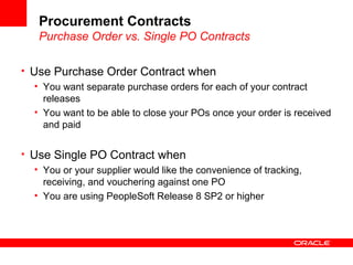 Procurement Contracts
Purchase Order vs. Single PO Contracts
• Use Purchase Order Contract when
• You want separate purchase orders for each of your contract
releases
• You want to be able to close your POs once your order is received
and paid
• Use Single PO Contract when
• You or your supplier would like the convenience of tracking,
receiving, and vouchering against one PO
• You are using PeopleSoft Release 8 SP2 or higher
 