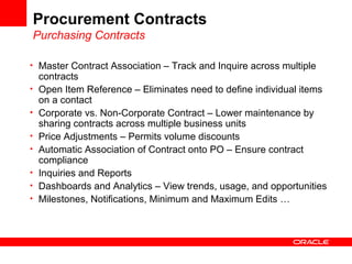 Procurement Contracts
Purchasing Contracts
• Master Contract Association – Track and Inquire across multiple
contracts
• Open Item Reference – Eliminates need to define individual items
on a contact
• Corporate vs. Non-Corporate Contract – Lower maintenance by
sharing contracts across multiple business units
• Price Adjustments – Permits volume discounts
• Automatic Association of Contract onto PO – Ensure contract
compliance
• Inquiries and Reports
• Dashboards and Analytics – View trends, usage, and opportunities
• Milestones, Notifications, Minimum and Maximum Edits …
 