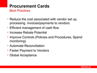Procurement Cards
Best Practices
• Reduce the cost associated with vendor set up,
processing invoices/payments to vendors
• Efficient management of cash flow
• Increase Rebate Potential
• Improve Controls (Policies and Procedures, Spend
monitoring)
• Automate Reconciliation
• Faster Payment to Vendors
• Global Acceptance
 