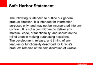 The following is intended to outline our general
product direction. It is intended for information
purposes only, and may not be incorporated into any
contract. It is not a commitment to deliver any
material, code, or functionality, and should not be
relied upon in making purchasing decisions.
The development, release, and timing of any
features or functionality described for Oracle’s
products remains at the sole discretion of Oracle.
Safe Harbor Statement
 