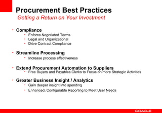 Procurement Best Practices
Getting a Return on Your Investment
• Compliance
• Enforce Negotiated Terms
• Legal and Organizational
• Drive Contract Compliance
• Streamline Processing
• Increase process effectiveness
• Extend Procurement Automation to Suppliers
• Free Buyers and Payables Clerks to Focus on more Strategic Activities
• Greater Business Insight / Analytics
• Gain deeper insight into spending
• Enhanced, Configurable Reporting to Meet User Needs
 