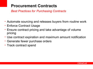 Procurement Contracts
Best Practices for Purchasing Contracts
• Automate sourcing and releases buyers from routine work
• Enforce Contract Usage
• Ensure contract pricing and take advantage of volume
pricing
• Use contract expiration and maximum amount notification
• Generate fewer purchase orders
• Track contract spend
 