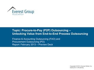 Topic: Procure-to-Pay (P2P) Outsourcing –
Unlocking Value from End-to-End Process Outsourcing
Finance & Accounting Outsourcing (FAO) and
Procurement Outsourcing (PO)
Report: February 2013 – Preview Deck




                                             Copyright © 2013, Everest Global, Inc.
                                             EGR-2013-1-PD-0819a
 