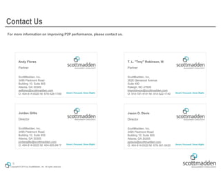 Copyright © 2015 by ScottMadden, Inc. All rights reserved.
T. L. "Trey" Robinson, III
Partner
ScottMadden, Inc.
2626 Glenwood Avenue
Suite 480
Raleigh, NC 27608
treyrobinson@scottmadden.com
O: 919-781-4191 M: 919-522-1740
Andy Flores
Partner
ScottMadden, Inc.
3495 Piedmont Road
Building 10, Suite 805
Atlanta, GA 30305
aeflores@scottmadden.com
O: 404-814-0020 M: 678-428-1789
Jordan Gillis
Director
ScottMadden, Inc.
3495 Piedmont Road
Building 10, Suite 805
Atlanta, GA 30305
jordangillis@scottmadden.com
O: 404-814-0020 M: 404-805-8477
Jason G. Davis
Director
ScottMadden, Inc.
3495 Piedmont Road
Building 10, Suite 805
Atlanta, GA 30305
jgdavis@scottmadden.com
O: 404-814-0020 M: 678-361-5420
For more information on improving P2P performance, please contact us.
Contact Us
6
 