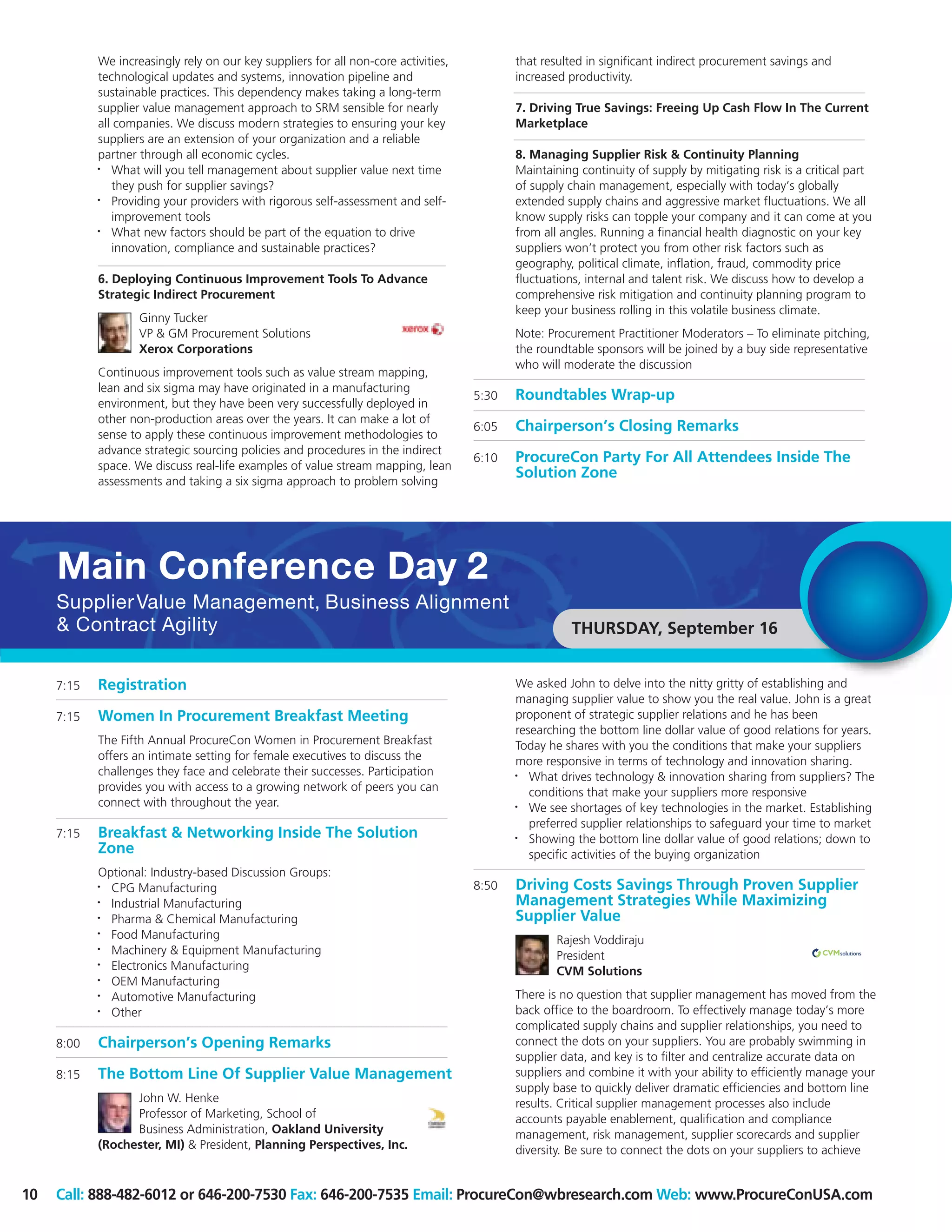 We increasingly rely on our key suppliers for all non-core activities,          that resulted in significant indirect procurement savings and
            technological updates and systems, innovation pipeline and                      increased productivity.
            sustainable practices. This dependency makes taking a long-term
            supplier value management approach to SRM sensible for nearly                   7. Driving True Savings: Freeing Up Cash Flow In The Current
            all companies. We discuss modern strategies to ensuring your key                Marketplace
            suppliers are an extension of your organization and a reliable
            partner through all economic cycles.                                            8. Managing Supplier Risk & Continuity Planning
            •  What will you tell management about supplier value next time                 Maintaining continuity of supply by mitigating risk is a critical part
               they push for supplier savings?                                              of supply chain management, especially with today’s globally
            •  Providing your providers with rigorous self-assessment and self-             extended supply chains and aggressive market fluctuations. We all
               improvement tools                                                            know supply risks can topple your company and it can come at you
            •  What new factors should be part of the equation to drive                     from all angles. Running a financial health diagnostic on your key
               innovation, compliance and sustainable practices?                            suppliers won’t protect you from other risk factors such as
                                                                                            geography, political climate, inflation, fraud, commodity price
            6. Deploying Continuous Improvement Tools To Advance                            fluctuations, internal and talent risk. We discuss how to develop a
            Strategic Indirect Procurement                                                  comprehensive risk mitigation and continuity planning program to
                                                                                            keep your business rolling in this volatile business climate.
                    Ginny Tucker
                    VP & GM Procurement Solutions                                           Note: Procurement Practitioner Moderators – To eliminate pitching,
                    Xerox Corporations                                                      the roundtable sponsors will be joined by a buy side representative
                                                                                            who will moderate the discussion
            Continuous improvement tools such as value stream mapping,
            lean and six sigma may have originated in a manufacturing
                                                                                     5:30   Roundtables Wrap-up
            environment, but they have been very successfully deployed in
            other non-production areas over the years. It can make a lot of
                                                                                     6:05   Chairperson’s Closing Remarks
            sense to apply these continuous improvement methodologies to
            advance strategic sourcing policies and procedures in the indirect
                                                                                     6:10   ProcureCon Party For All Attendees Inside The
            space. We discuss real-life examples of value stream mapping, lean
                                                                                            Solution Zone
            assessments and taking a six sigma approach to problem solving




     Main Conference Day 2
     Supplier Value Management, Business Alignment
     & Contract Agility                                                                                THURSDAY, September 16


     7:15   Registration                                                                    We asked John to delve into the nitty gritty of establishing and
                                                                                            managing supplier value to show you the real value. John is a great
     7:15   Women In Procurement Breakfast Meeting                                          proponent of strategic supplier relations and he has been
                                                                                            researching the bottom line dollar value of good relations for years.
            The Fifth Annual ProcureCon Women in Procurement Breakfast                      Today he shares with you the conditions that make your suppliers
            offers an intimate setting for female executives to discuss the                 more responsive in terms of technology and innovation sharing.
            challenges they face and celebrate their successes. Participation               •  What drives technology & innovation sharing from suppliers? The
            provides you with access to a growing network of peers you can                     conditions that make your suppliers more responsive
            connect with throughout the year.                                               •  We see shortages of key technologies in the market. Establishing
                                                                                               preferred supplier relationships to safeguard your time to market
     7:15   Breakfast & Networking Inside The Solution                                      •  Showing the bottom line dollar value of good relations; down to
            Zone                                                                               specific activities of the buying organization
            Optional: Industry-based Discussion Groups:
            • CPG Manufacturing                                                      8:50   Driving Costs Savings Through Proven Supplier
            • Industrial Manufacturing                                                      Management Strategies While Maximizing
            • Pharma & Chemical Manufacturing                                               Supplier Value
            • Food Manufacturing                                                                    Rajesh Voddiraju
            • Machinery & Equipment Manufacturing                                                   President
            • Electronics Manufacturing                                                             CVM Solutions
            • OEM Manufacturing
            • Automotive Manufacturing                                                      There is no question that supplier management has moved from the
            • Other                                                                         back office to the boardroom. To effectively manage today’s more
                                                                                            complicated supply chains and supplier relationships, you need to
     8:00   Chairperson’s Opening Remarks                                                   connect the dots on your suppliers. You are probably swimming in
                                                                                            supplier data, and key is to filter and centralize accurate data on
     8:15   The Bottom Line Of Supplier Value Management                                    suppliers and combine it with your ability to efficiently manage your
                                                                                            supply base to quickly deliver dramatic efficiencies and bottom line
                  John W. Henke                                                             results. Critical supplier management processes also include
                  Professor of Marketing, School of                                         accounts payable enablement, qualification and compliance
                  Business Administration, Oakland University                               management, risk management, supplier scorecards and supplier
            (Rochester, MI) & President, Planning Perspectives, Inc.                        diversity. Be sure to connect the dots on your suppliers to achieve


10   Call: 888-482-6012 or 646-200-7530 Fax: 646-200-7535 Email: ProcureCon@wbresearch.com Web: www.ProcureConUSA.com
 