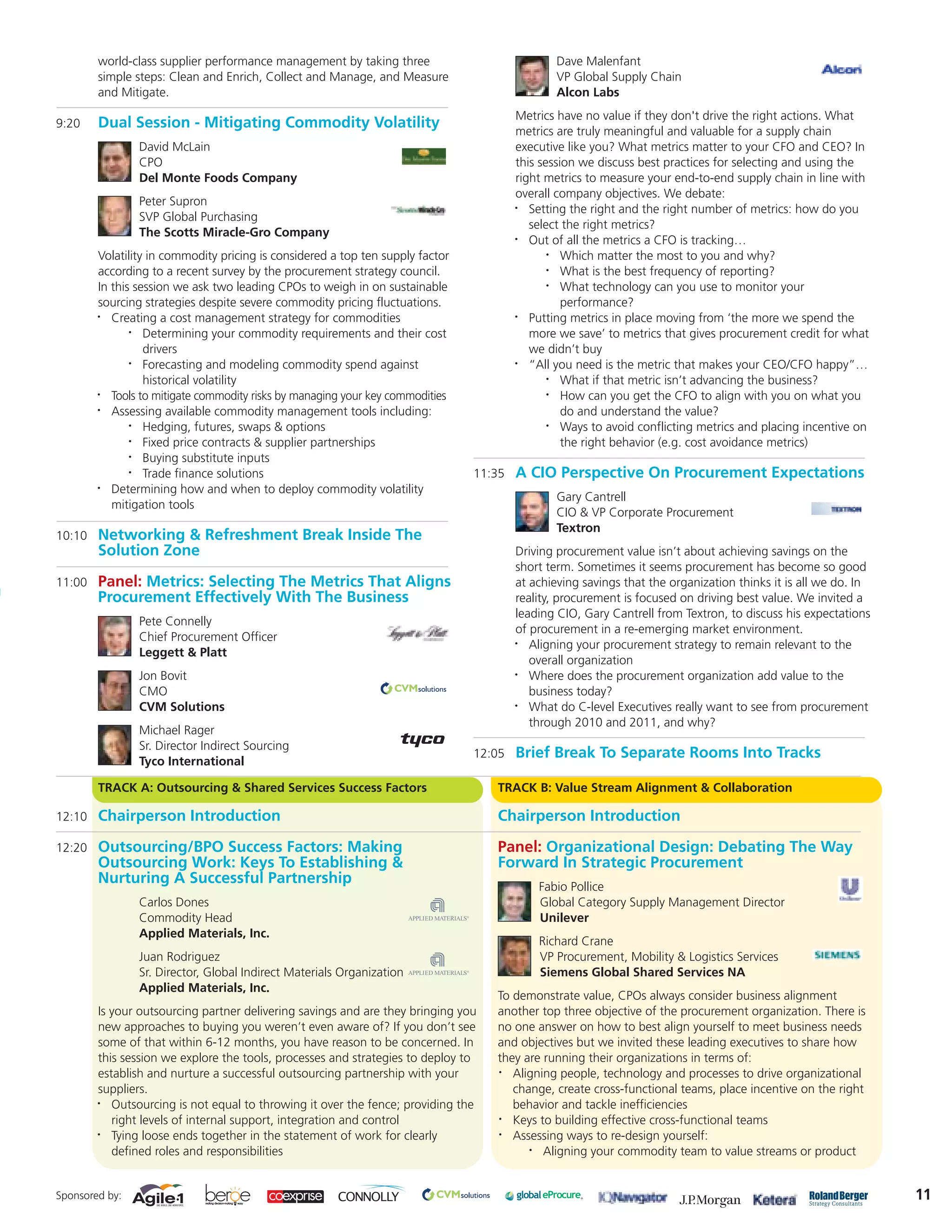 world-class supplier performance management by taking three                             Dave Malenfant
        simple steps: Clean and Enrich, Collect and Manage, and Measure                         VP Global Supply Chain
        and Mitigate.                                                                           Alcon Labs
                                                                                        Metrics have no value if they don't drive the right actions. What
9:20    Dual Session - Mitigating Commodity Volatility                                  metrics are truly meaningful and valuable for a supply chain
                David McLain                                                            executive like you? What metrics matter to your CFO and CEO? In
                CPO                                                                     this session we discuss best practices for selecting and using the
                Del Monte Foods Company                                                 right metrics to measure your end-to-end supply chain in line with
                                                                                        overall company objectives. We debate:
                Peter Supron                                                            •  Setting the right and the right number of metrics: how do you
                SVP Global Purchasing
                                                                                           select the right metrics?
                The Scotts Miracle-Gro Company                                          •  Out of all the metrics a CFO is tracking…
        Volatility in commodity pricing is considered a top ten supply factor                  •  Which matter the most to you and why?
        according to a recent survey by the procurement strategy council.                      •  What is the best frequency of reporting?
        In this session we ask two leading CPOs to weigh in on sustainable                     •  What technology can you use to monitor your
        sourcing strategies despite severe commodity pricing fluctuations.                        performance?
        •  Creating a cost management strategy for commodities                          •  Putting metrics in place moving from ‘the more we spend the
               •  Determining your commodity requirements and their cost                   more we save’ to metrics that gives procurement credit for what
                  drivers                                                                  we didn’t buy
               •  Forecasting and modeling commodity spend against                      •  “All you need is the metric that makes your CEO/CFO happy”…
                  historical volatility                                                        •  What if that metric isn’t advancing the business?
        •  Tools to mitigate commodity risks by managing your key commodities                  •  How can you get the CFO to align with you on what you
        •  Assessing available commodity management tools including:                              do and understand the value?
               •  Hedging, futures, swaps & options                                            •  Ways to avoid conflicting metrics and placing incentive on
               •  Fixed price contracts & supplier partnerships                                   the right behavior (e.g. cost avoidance metrics)
               •  Buying substitute inputs
               •  Trade finance solutions                                       11:35   A CIO Perspective On Procurement Expectations
        •  Determining how and when to deploy commodity volatility
                                                                                                Gary Cantrell
           mitigation tools
                                                                                                CIO & VP Corporate Procurement
                                                                                                Textron
10:10   Networking & Refreshment Break Inside The
        Solution Zone                                                                   Driving procurement value isn’t about achieving savings on the
                                                                                        short term. Sometimes it seems procurement has become so good
11:00   Panel: Metrics: Selecting The Metrics That Aligns                               at achieving savings that the organization thinks it is all we do. In
        Procurement Effectively With The Business                                       reality, procurement is focused on driving best value. We invited a
                                                                                        leading CIO, Gary Cantrell from Textron, to discuss his expectations
                Pete Connelly
                                                                                        of procurement in a re-emerging market environment.
                Chief Procurement Officer                                               •  Aligning your procurement strategy to remain relevant to the
                Leggett & Platt
                                                                                           overall organization
                Jon Bovit                                                               •  Where does the procurement organization add value to the
                CMO                                                                        business today?
                CVM Solutions                                                           •  What do C-level Executives really want to see from procurement
                                                                                           through 2010 and 2011, and why?
                Michael Rager
                Sr. Director Indirect Sourcing
                                                                                12:05   Brief Break To Separate Rooms Into Tracks
                Tyco International

        TRACK A: Outsourcing & Shared Services Success Factors                     TRACK B: Value Stream Alignment & Collaboration

12:10   Chairperson Introduction                                                   Chairperson Introduction

12:20   Outsourcing/BPO Success Factors: Making                                    Panel: Organizational Design: Debating The Way
        Outsourcing Work: Keys To Establishing &                                   Forward In Strategic Procurement
        Nurturing A Successful Partnership                                                  Fabio Pollice
                Carlos Dones                                                                Global Category Supply Management Director
                Commodity Head                                                              Unilever
                Applied Materials, Inc.
                                                                                            Richard Crane
                Juan Rodriguez                                                              VP Procurement, Mobility & Logistics Services
                Sr. Director, Global Indirect Materials Organization                        Siemens Global Shared Services NA
                Applied Materials, Inc.
                                                                                   To demonstrate value, CPOs always consider business alignment
        Is your outsourcing partner delivering savings and are they bringing you   another top three objective of the procurement organization. There is
        new approaches to buying you weren’t even aware of? If you don’t see       no one answer on how to best align yourself to meet business needs
        some of that within 6-12 months, you have reason to be concerned. In       and objectives but we invited these leading executives to share how
        this session we explore the tools, processes and strategies to deploy to   they are running their organizations in terms of:
        establish and nurture a successful outsourcing partnership with your       •  Aligning people, technology and processes to drive organizational
        suppliers.                                                                    change, create cross-functional teams, place incentive on the right
        •  Outsourcing is not equal to throwing it over the fence; providing the      behavior and tackle inefficiencies
           right levels of internal support, integration and control               •  Keys to building effective cross-functional teams
        •  Tying loose ends together in the statement of work for clearly          •  Assessing ways to re-design yourself:
           defined roles and responsibilities                                            •  Aligning your commodity team to value streams or product


Sponsored by:                                                                                                                                                   11
 