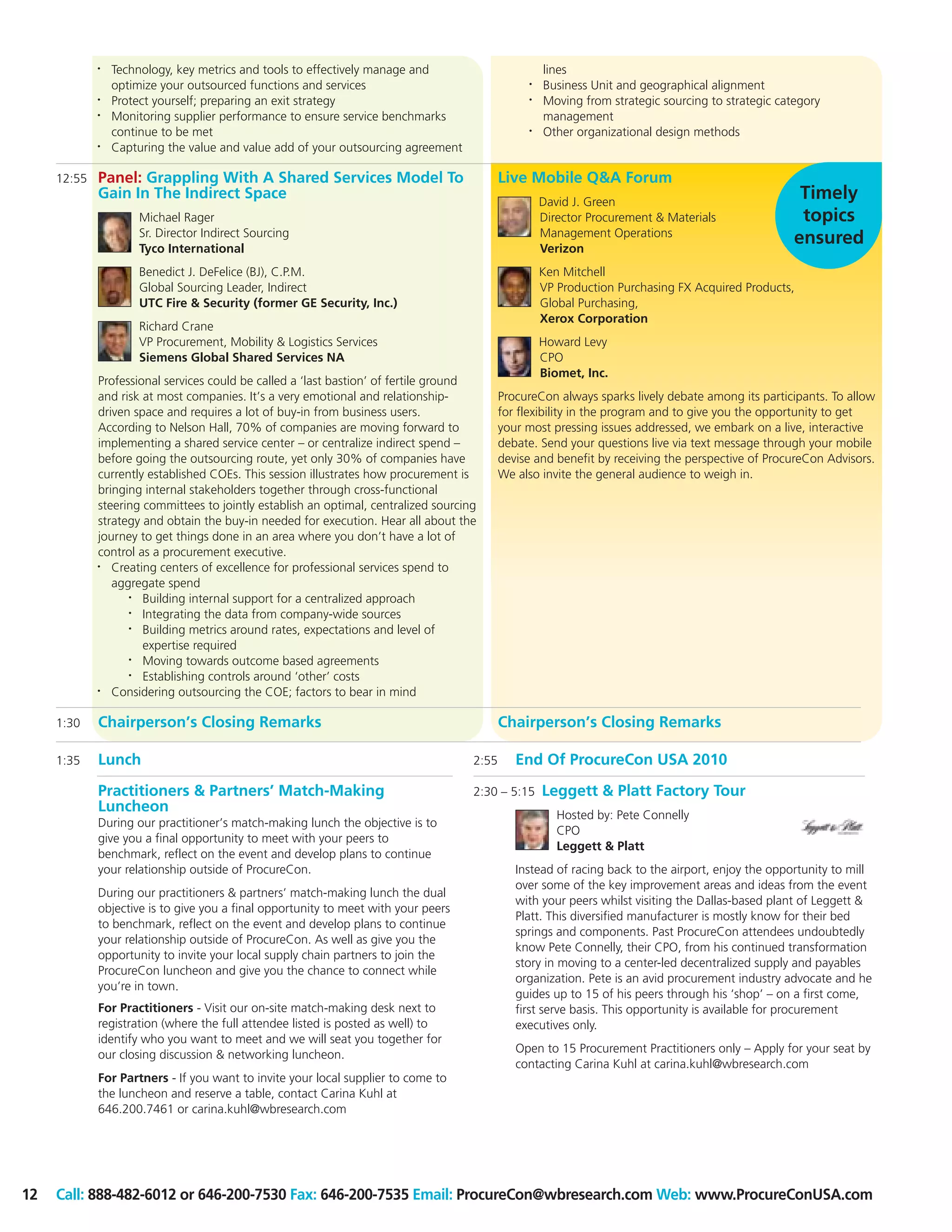 •   Technology, key metrics and tools to effectively manage and                         lines
                 optimize your outsourced functions and services                                 •   Business Unit and geographical alignment
             •   Protect yourself; preparing an exit strategy                                    •   Moving from strategic sourcing to strategic category
             •   Monitoring supplier performance to ensure service benchmarks                        management
                 continue to be met                                                              •   Other organizational design methods
             •   Capturing the value and value add of your outsourcing agreement

     12:55   Panel: Grappling With A Shared Services Model To                               Live Mobile Q&A Forum
             Gain In The Indirect Space                                                              David J. Green
                                                                                                                                                     Timely
                     Michael Rager                                                                   Director Procurement & Materials                topics
                     Sr. Director Indirect Sourcing                                                  Management Operations
                     Tyco International                                                              Verizon
                                                                                                                                                    ensured
                     Benedict J. DeFelice (BJ), C.P.M.                                               Ken Mitchell
                     Global Sourcing Leader, Indirect                                                VP Production Purchasing FX Acquired Products,
                     UTC Fire & Security (former GE Security, Inc.)                                  Global Purchasing,
                                                                                                     Xerox Corporation
                     Richard Crane
                     VP Procurement, Mobility & Logistics Services                                   Howard Levy
                     Siemens Global Shared Services NA                                               CPO
                                                                                                     Biomet, Inc.
             Professional services could be called a ‘last bastion’ of fertile ground
             and risk at most companies. It’s a very emotional and relationship-            ProcureCon always sparks lively debate among its participants. To allow
             driven space and requires a lot of buy-in from business users.                 for flexibility in the program and to give you the opportunity to get
             According to Nelson Hall, 70% of companies are moving forward to               your most pressing issues addressed, we embark on a live, interactive
             implementing a shared service center – or centralize indirect spend –          debate. Send your questions live via text message through your mobile
             before going the outsourcing route, yet only 30% of companies have             devise and benefit by receiving the perspective of ProcureCon Advisors.
             currently established COEs. This session illustrates how procurement is        We also invite the general audience to weigh in.
             bringing internal stakeholders together through cross-functional
             steering committees to jointly establish an optimal, centralized sourcing
             strategy and obtain the buy-in needed for execution. Hear all about the
             journey to get things done in an area where you don’t have a lot of
             control as a procurement executive.
             •  Creating centers of excellence for professional services spend to
                aggregate spend
                   •  Building internal support for a centralized approach
                   •  Integrating the data from company-wide sources
                   •  Building metrics around rates, expectations and level of
                      expertise required
                   •  Moving towards outcome based agreements
                   •  Establishing controls around ‘other’ costs
             •  Considering outsourcing the COE; factors to bear in mind

     1:30    Chairperson’s Closing Remarks                                                  Chairperson’s Closing Remarks

     1:35    Lunch                                                                   2:55      End Of ProcureCon USA 2010

             Practitioners & Partners’ Match-Making                                  2:30 – 5:15     Leggett & Platt Factory Tour
             Luncheon                                                                                   Hosted by: Pete Connelly
             During our practitioner’s match-making lunch the objective is to
                                                                                                        CPO
             give you a final opportunity to meet with your peers to
                                                                                                        Leggett & Platt
             benchmark, reflect on the event and develop plans to continue
             your relationship outside of ProcureCon.                                          Instead of racing back to the airport, enjoy the opportunity to mill
                                                                                               over some of the key improvement areas and ideas from the event
             During our practitioners & partners’ match-making lunch the dual
                                                                                               with your peers whilst visiting the Dallas-based plant of Leggett &
             objective is to give you a final opportunity to meet with your peers
                                                                                               Platt. This diversified manufacturer is mostly know for their bed
             to benchmark, reflect on the event and develop plans to continue
                                                                                               springs and components. Past ProcureCon attendees undoubtedly
             your relationship outside of ProcureCon. As well as give you the
                                                                                               know Pete Connelly, their CPO, from his continued transformation
             opportunity to invite your local supply chain partners to join the
                                                                                               story in moving to a center-led decentralized supply and payables
             ProcureCon luncheon and give you the chance to connect while
                                                                                               organization. Pete is an avid procurement industry advocate and he
             you’re in town.
                                                                                               guides up to 15 of his peers through his ‘shop’ – on a first come,
             For Practitioners - Visit our on-site match-making desk next to                   first serve basis. This opportunity is available for procurement
             registration (where the full attendee listed is posted as well) to                executives only.
             identify who you want to meet and we will seat you together for
                                                                                               Open to 15 Procurement Practitioners only – Apply for your seat by
             our closing discussion & networking luncheon.
                                                                                               contacting Carina Kuhl at carina.kuhl@wbresearch.com
             For Partners - If you want to invite your local supplier to come to
             the luncheon and reserve a table, contact Carina Kuhl at
             646.200.7461 or carina.kuhl@wbresearch.com




12   Call: 888-482-6012 or 646-200-7530 Fax: 646-200-7535 Email: ProcureCon@wbresearch.com Web: www.ProcureConUSA.com
 