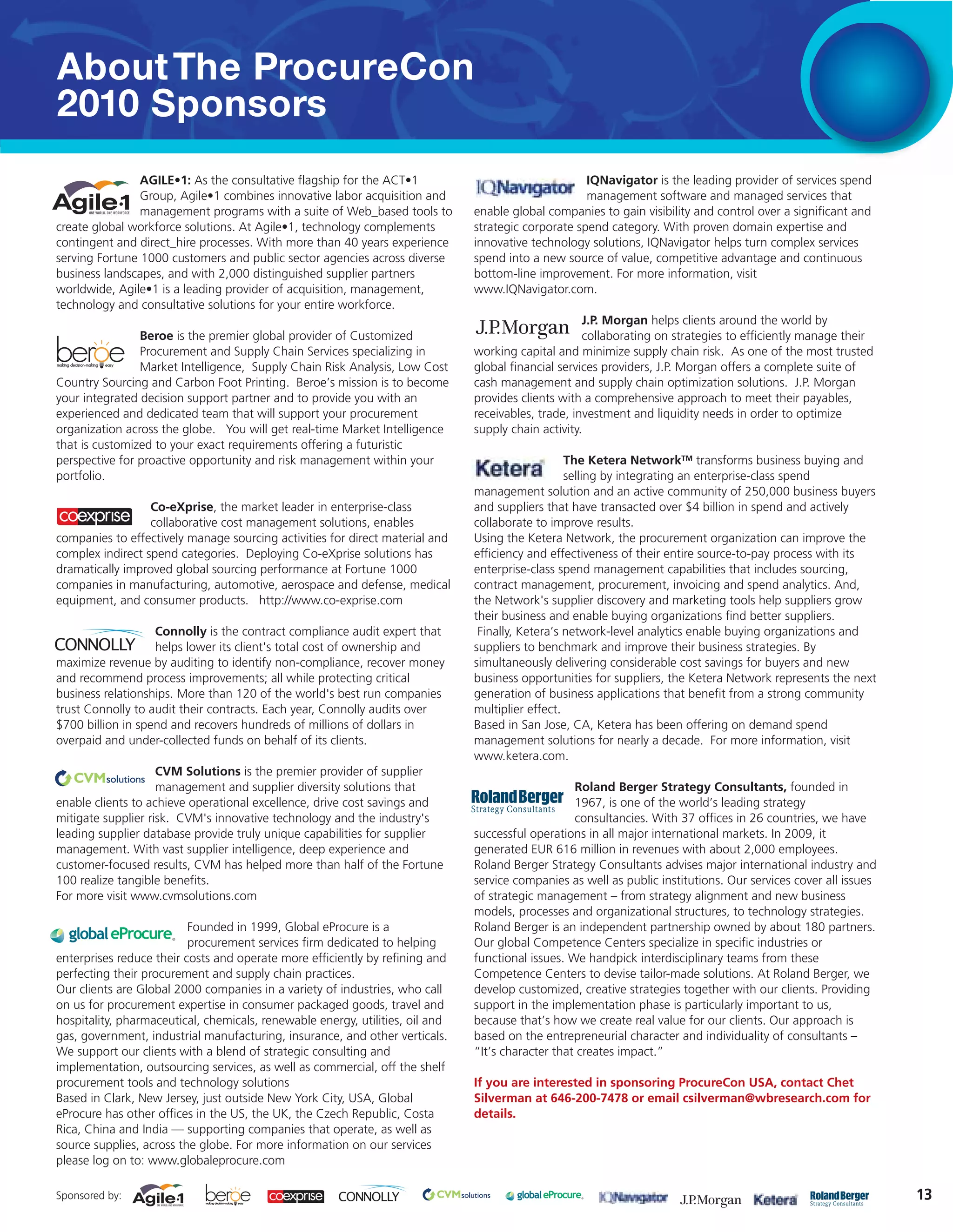 About The ProcureCon
2010 Sponsors
                AGILE•1: As the consultative flagship for the ACT•1                                  IQNavigator is the leading provider of services spend
                Group, Agile•1 combines innovative labor acquisition and                             management software and managed services that
                management programs with a suite of Web_based tools to         enable global companies to gain visibility and control over a significant and
create global workforce solutions. At Agile•1, technology complements          strategic corporate spend category. With proven domain expertise and
contingent and direct_hire processes. With more than 40 years experience       innovative technology solutions, IQNavigator helps turn complex services
serving Fortune 1000 customers and public sector agencies across diverse       spend into a new source of value, competitive advantage and continuous
business landscapes, and with 2,000 distinguished supplier partners            bottom-line improvement. For more information, visit
worldwide, Agile•1 is a leading provider of acquisition, management,           www.IQNavigator.com.
technology and consultative solutions for your entire workforce.
                                                                                                     J.P. Morgan helps clients around the world by
                Beroe is the premier global provider of Customized                                   collaborating on strategies to efficiently manage their
                Procurement and Supply Chain Services specializing in          working capital and minimize supply chain risk. As one of the most trusted
                Market Intelligence, Supply Chain Risk Analysis, Low Cost      global financial services providers, J.P. Morgan offers a complete suite of
Country Sourcing and Carbon Foot Printing. Beroe’s mission is to become        cash management and supply chain optimization solutions. J.P. Morgan
your integrated decision support partner and to provide you with an            provides clients with a comprehensive approach to meet their payables,
experienced and dedicated team that will support your procurement              receivables, trade, investment and liquidity needs in order to optimize
organization across the globe. You will get real-time Market Intelligence      supply chain activity.
that is customized to your exact requirements offering a futuristic
perspective for proactive opportunity and risk management within your                             The Ketera NetworkTM transforms business buying and
portfolio.                                                                                        selling by integrating an enterprise-class spend
                                                                               management solution and an active community of 250,000 business buyers
                  Co-eXprise, the market leader in enterprise-class            and suppliers that have transacted over $4 billion in spend and actively
                  collaborative cost management solutions, enables             collaborate to improve results.
companies to effectively manage sourcing activities for direct material and    Using the Ketera Network, the procurement organization can improve the
complex indirect spend categories. Deploying Co-eXprise solutions has          efficiency and effectiveness of their entire source-to-pay process with its
dramatically improved global sourcing performance at Fortune 1000              enterprise-class spend management capabilities that includes sourcing,
companies in manufacturing, automotive, aerospace and defense, medical         contract management, procurement, invoicing and spend analytics. And,
equipment, and consumer products. http://www.co-exprise.com                    the Network's supplier discovery and marketing tools help suppliers grow
                                                                               their business and enable buying organizations find better suppliers.
                   Connolly is the contract compliance audit expert that        Finally, Ketera’s network-level analytics enable buying organizations and
                   helps lower its client's total cost of ownership and        suppliers to benchmark and improve their business strategies. By
maximize revenue by auditing to identify non-compliance, recover money         simultaneously delivering considerable cost savings for buyers and new
and recommend process improvements; all while protecting critical              business opportunities for suppliers, the Ketera Network represents the next
business relationships. More than 120 of the world's best run companies        generation of business applications that benefit from a strong community
trust Connolly to audit their contracts. Each year, Connolly audits over       multiplier effect.
$700 billion in spend and recovers hundreds of millions of dollars in          Based in San Jose, CA, Ketera has been offering on demand spend
overpaid and under-collected funds on behalf of its clients.                   management solutions for nearly a decade. For more information, visit
                                                                               www.ketera.com.
                    CVM Solutions is the premier provider of supplier
                    management and supplier diversity solutions that                               Roland Berger Strategy Consultants, founded in
enable clients to achieve operational excellence, drive cost savings and                           1967, is one of the world’s leading strategy
mitigate supplier risk. CVM's innovative technology and the industry's                             consultancies. With 37 offices in 26 countries, we have
leading supplier database provide truly unique capabilities for supplier       successful operations in all major international markets. In 2009, it
management. With vast supplier intelligence, deep experience and               generated EUR 616 million in revenues with about 2,000 employees.
customer-focused results, CVM has helped more than half of the Fortune         Roland Berger Strategy Consultants advises major international industry and
100 realize tangible benefits.                                                 service companies as well as public institutions. Our services cover all issues
For more visit www.cvmsolutions.com                                            of strategic management – from strategy alignment and new business
                                                                               models, processes and organizational structures, to technology strategies.
                          Founded in 1999, Global eProcure is a                Roland Berger is an independent partnership owned by about 180 partners.
                          procurement services firm dedicated to helping       Our global Competence Centers specialize in specific industries or
enterprises reduce their costs and operate more efficiently by refining and    functional issues. We handpick interdisciplinary teams from these
perfecting their procurement and supply chain practices.                       Competence Centers to devise tailor-made solutions. At Roland Berger, we
Our clients are Global 2000 companies in a variety of industries, who call     develop customized, creative strategies together with our clients. Providing
on us for procurement expertise in consumer packaged goods, travel and         support in the implementation phase is particularly important to us,
hospitality, pharmaceutical, chemicals, renewable energy, utilities, oil and   because that’s how we create real value for our clients. Our approach is
gas, government, industrial manufacturing, insurance, and other verticals.     based on the entrepreneurial character and individuality of consultants –
We support our clients with a blend of strategic consulting and                “It’s character that creates impact.”
implementation, outsourcing services, as well as commercial, off the shelf
procurement tools and technology solutions                                     If you are interested in sponsoring ProcureCon USA, contact Chet
Based in Clark, New Jersey, just outside New York City, USA, Global            Silverman at 646-200-7478 or email csilverman@wbresearch.com for
eProcure has other offices in the US, the UK, the Czech Republic, Costa        details.
Rica, China and India — supporting companies that operate, as well as
source supplies, across the globe. For more information on our services
please log on to: www.globaleprocure.com

Sponsored by:                                                                                                                                                    13
 