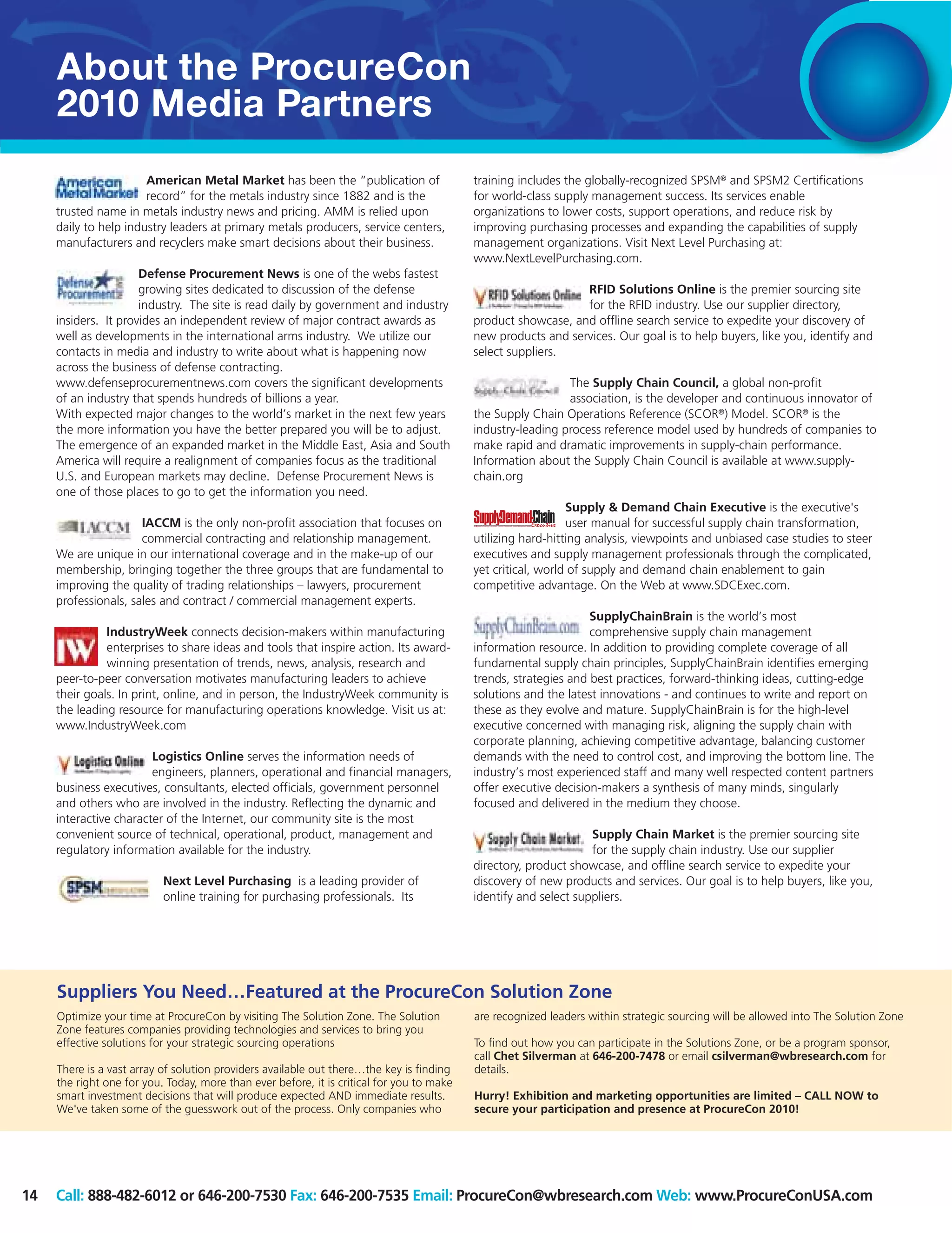 About the ProcureCon
     2010 Media Partners
                       American Metal Market has been the “publication of                  training includes the globally-recognized SPSM® and SPSM2 Certifications
                       record” for the metals industry since 1882 and is the               for world-class supply management success. Its services enable
     trusted name in metals industry news and pricing. AMM is relied upon                  organizations to lower costs, support operations, and reduce risk by
     daily to help industry leaders at primary metals producers, service centers,          improving purchasing processes and expanding the capabilities of supply
     manufacturers and recyclers make smart decisions about their business.                management organizations. Visit Next Level Purchasing at:
                                                                                           www.NextLevelPurchasing.com.
                      Defense Procurement News is one of the webs fastest
                      growing sites dedicated to discussion of the defense                                     RFID Solutions Online is the premier sourcing site
                      industry. The site is read daily by government and industry                              for the RFID industry. Use our supplier directory,
     insiders. It provides an independent review of major contract awards as               product showcase, and offline search service to expedite your discovery of
     well as developments in the international arms industry. We utilize our               new products and services. Our goal is to help buyers, like you, identify and
     contacts in media and industry to write about what is happening now                   select suppliers.
     across the business of defense contracting.
     www.defenseprocurementnews.com covers the significant developments                                      The Supply Chain Council, a global non-profit
     of an industry that spends hundreds of billions a year.                                                 association, is the developer and continuous innovator of
     With expected major changes to the world’s market in the next few years               the Supply Chain Operations Reference (SCOR®) Model. SCOR® is the
     the more information you have the better prepared you will be to adjust.              industry-leading process reference model used by hundreds of companies to
     The emergence of an expanded market in the Middle East, Asia and South                make rapid and dramatic improvements in supply-chain performance.
     America will require a realignment of companies focus as the traditional              Information about the Supply Chain Council is available at www.supply-
     U.S. and European markets may decline. Defense Procurement News is                    chain.org
     one of those places to go to get the information you need.
                                                                                                              Supply & Demand Chain Executive is the executive's
                      IACCM is the only non-profit association that focuses on                                user manual for successful supply chain transformation,
                      commercial contracting and relationship management.                  utilizing hard-hitting analysis, viewpoints and unbiased case studies to steer
     We are unique in our international coverage and in the make-up of our                 executives and supply management professionals through the complicated,
     membership, bringing together the three groups that are fundamental to                yet critical, world of supply and demand chain enablement to gain
     improving the quality of trading relationships – lawyers, procurement                 competitive advantage. On the Web at www.SDCExec.com.
     professionals, sales and contract / commercial management experts.
                                                                                                                  SupplyChainBrain is the world’s most
               IndustryWeek connects decision-makers within manufacturing                                         comprehensive supply chain management
               enterprises to share ideas and tools that inspire action. Its award-        information resource. In addition to providing complete coverage of all
               winning presentation of trends, news, analysis, research and                fundamental supply chain principles, SupplyChainBrain identifies emerging
     peer-to-peer conversation motivates manufacturing leaders to achieve                  trends, strategies and best practices, forward-thinking ideas, cutting-edge
     their goals. In print, online, and in person, the IndustryWeek community is           solutions and the latest innovations - and continues to write and report on
     the leading resource for manufacturing operations knowledge. Visit us at:             these as they evolve and mature. SupplyChainBrain is for the high-level
     www.IndustryWeek.com                                                                  executive concerned with managing risk, aligning the supply chain with
                                                                                           corporate planning, achieving competitive advantage, balancing customer
                        Logistics Online serves the information needs of                   demands with the need to control cost, and improving the bottom line. The
                        engineers, planners, operational and financial managers,           industry’s most experienced staff and many well respected content partners
     business executives, consultants, elected officials, government personnel             offer executive decision-makers a synthesis of many minds, singularly
     and others who are involved in the industry. Reflecting the dynamic and               focused and delivered in the medium they choose.
     interactive character of the Internet, our community site is the most
     convenient source of technical, operational, product, management and                                         Supply Chain Market is the premier sourcing site
     regulatory information available for the industry.                                                           for the supply chain industry. Use our supplier
                                                                                           directory, product showcase, and offline search service to expedite your
                           Next Level Purchasing is a leading provider of                  discovery of new products and services. Our goal is to help buyers, like you,
                           online training for purchasing professionals. Its               identify and select suppliers.




     Suppliers You Need…Featured at the ProcureCon Solution Zone
     Optimize your time at ProcureCon by visiting The Solution Zone. The Solution          are recognized leaders within strategic sourcing will be allowed into The Solution Zone
     Zone features companies providing technologies and services to bring you
     effective solutions for your strategic sourcing operations                            To find out how you can participate in the Solutions Zone, or be a program sponsor,
                                                                                           call Chet Silverman at 646-200-7478 or email csilverman@wbresearch.com for
     There is a vast array of solution providers available out there…the key is finding    details.
     the right one for you. Today, more than ever before, it is critical for you to make
     smart investment decisions that will produce expected AND immediate results.          Hurry! Exhibition and marketing opportunities are limited – CALL NOW to
     We've taken some of the guesswork out of the process. Only companies who              secure your participation and presence at ProcureCon 2010!




14   Call: 888-482-6012 or 646-200-7530 Fax: 646-200-7535 Email: ProcureCon@wbresearch.com Web: www.ProcureConUSA.com
 