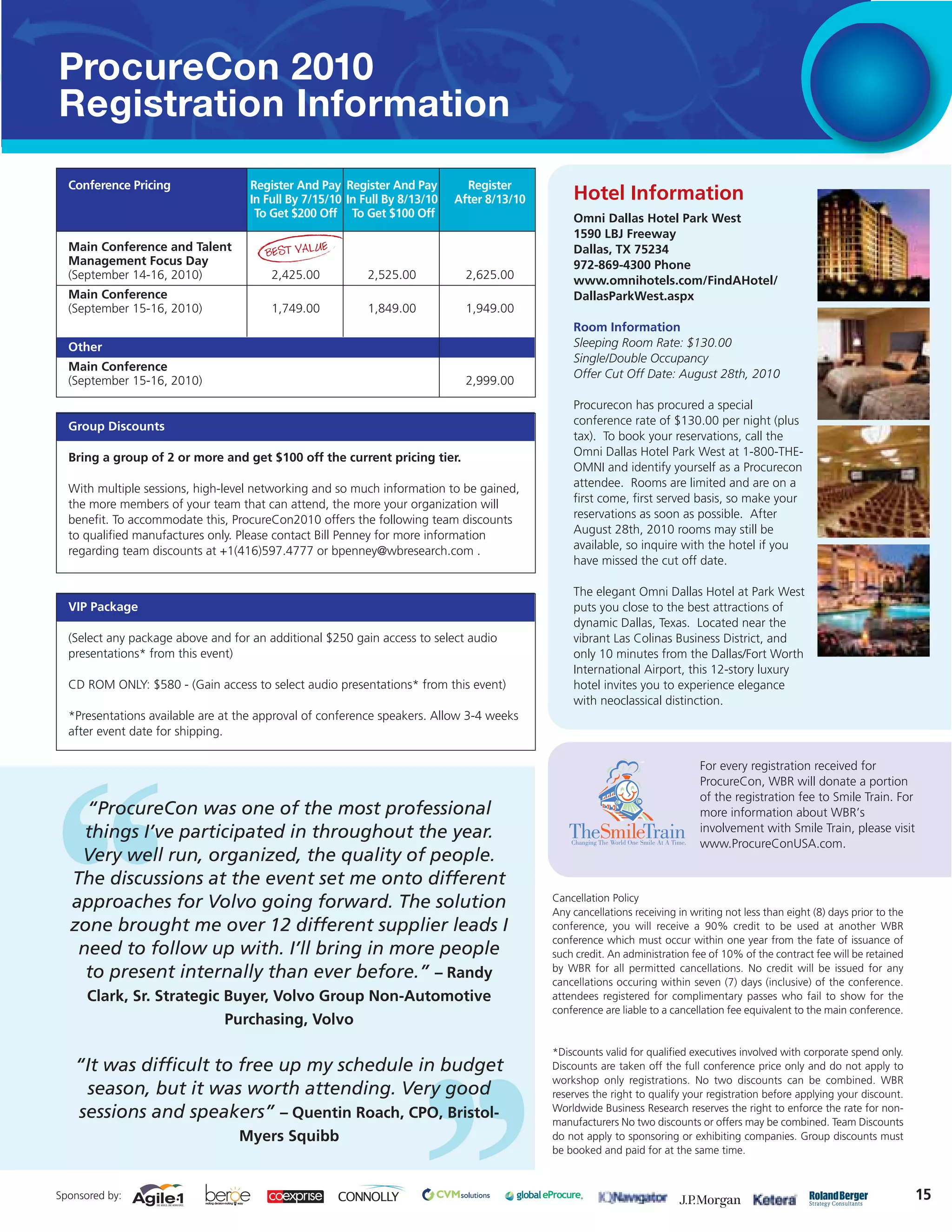 ProcureCon 2010
Registration Information

  Conference Pricing               Register And Pay Register And Pay         Register
                                   In Full By 7/15/10 In Full By 8/13/10   After 8/13/10       Hotel Information
                                    To Get $200 Off To Get $100 Off                            Omni Dallas Hotel Park West
                                                                                               1590 LBJ Freeway
                                                E
  Main Conference and Talent          BEST VALU                                                Dallas, TX 75234
  Management Focus Day                                                                         972-869-4300 Phone
  (September 14-16, 2010)              2,425.00           2,525.00           2,625.00          www.omnihotels.com/FindAHotel/
  Main Conference                                                                              DallasParkWest.aspx
  (September 15-16, 2010)              1,749.00           1,849.00           1,949.00
                                                                                               Room Information
  Other                                                                                        Sleeping Room Rate: $130.00
                                                                                               Single/Double Occupancy
  Main Conference
                                                                                               Offer Cut Off Date: August 28th, 2010
  (September 15-16, 2010)                                                    2,999.00
                                                                                               Procurecon has procured a special
  Group Discounts                                                                              conference rate of $130.00 per night (plus
                                                                                               tax). To book your reservations, call the
  Bring a group of 2 or more and get $100 off the current pricing tier.                        Omni Dallas Hotel Park West at 1-800-THE-
                                                                                               OMNI and identify yourself as a Procurecon
  With multiple sessions, high-level networking and so much information to be gained,          attendee. Rooms are limited and are on a
  the more members of your team that can attend, the more your organization will               first come, first served basis, so make your
  benefit. To accommodate this, ProcureCon2010 offers the following team discounts             reservations as soon as possible. After
  to qualified manufactures only. Please contact Bill Penney for more information              August 28th, 2010 rooms may still be
  regarding team discounts at +1(416)597.4777 or bpenney@wbresearch.com .                      available, so inquire with the hotel if you
                                                                                               have missed the cut off date.

                                                                                               The elegant Omni Dallas Hotel at Park West
  VIP Package                                                                                  puts you close to the best attractions of
                                                                                               dynamic Dallas, Texas. Located near the
  (Select any package above and for an additional $250 gain access to select audio             vibrant Las Colinas Business District, and
  presentations* from this event)                                                              only 10 minutes from the Dallas/Fort Worth
                                                                                               International Airport, this 12-story luxury
  CD ROM ONLY: $580 - (Gain access to select audio presentations* from this event)             hotel invites you to experience elegance
                                                                                               with neoclassical distinction.
  *Presentations available are at the approval of conference speakers. Allow 3-4 weeks
  after event date for shipping.

                                                                                                                            For every registration received for
                                                                                                                            ProcureCon, WBR will donate a portion
                                                                                                                            of the registration fee to Smile Train. For
    “ProcureCon was one of the most professional                                                                            more information about WBR’s
    things I’ve participated in throughout the year.                                                                        involvement with Smile Train, please visit
                                                                                                                            www.ProcureConUSA.com.
   Very well run, organized, the quality of people.
  The discussions at the event set me onto different
                                                                                           Cancellation Policy
  approaches for Volvo going forward. The solution                                         Any cancellations receiving in writing not less than eight (8) days prior to the
  zone brought me over 12 different supplier leads I                                       conference, you will receive a 90% credit to be used at another WBR
                                                                                           conference which must occur within one year from the fate of issuance of
   need to follow up with. I’ll bring in more people                                       such credit. An administration fee of 10% of the contract fee will be retained
                                                                                           by WBR for all permitted cancellations. No credit will be issued for any
    to present internally than ever before.” – Randy                                       cancellations occuring within seven (7) days (inclusive) of the conference.
      Clark, Sr. Strategic Buyer, Volvo Group Non-Automotive                               attendees registered for complimentary passes who fail to show for the
                                                                                           conference are liable to a cancellation fee equivalent to the main conference.
                           Purchasing, Volvo

                                                                                           *Discounts valid for qualified executives involved with corporate spend only.
   “It was difficult to free up my schedule in budget                                      Discounts are taken off the full conference price only and do not apply to
                                                                                           workshop only registrations. No two discounts can be combined. WBR
    season, but it was worth attending. Very good                                          reserves the right to qualify your registration before applying your discount.
                                                                                           Worldwide Business Research reserves the right to enforce the rate for non-
   sessions and speakers” – Quentin Roach, CPO, Bristol-                                   manufacturers No two discounts or offers may be combined. Team Discounts
                                 Myers Squibb                                              do not apply to sponsoring or exhibiting companies. Group discounts must
                                                                                           be booked and paid for at the same time.



Sponsored by:                                                                                                                                                                 15
 