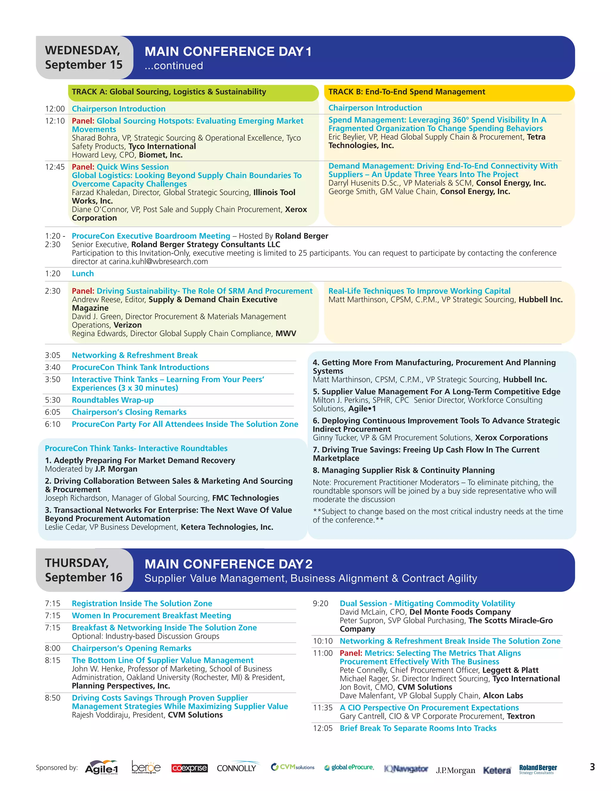 WEDNESDAY,                    MAIN CONFERENCE DAY 1
  September 15                  ...continued

           TRACK A: Global Sourcing, Logistics & Sustainability                          TRACK B: End-To-End Spend Management

  12:00 Chairperson Introduction                                                         Chairperson Introduction
  12:10 Panel: Global Sourcing Hotspots: Evaluating Emerging Market                      Spend Management: Leveraging 360° Spend Visibility In A
        Movements                                                                        Fragmented Organization To Change Spending Behaviors
        Sharad Bohra, VP, Strategic Sourcing & Operational Excellence, Tyco              Eric Beylier, VP, Head Global Supply Chain & Procurement, Tetra
        Safety Products, Tyco International                                              Technologies, Inc.
        Howard Levy, CPO, Biomet, Inc.
  12:45 Panel: Quick Wins Session                                                        Demand Management: Driving End-To-End Connectivity With
        Global Logistics: Looking Beyond Supply Chain Boundaries To                      Suppliers – An Update Three Years Into The Project
        Overcome Capacity Challenges                                                     Darryl Husenits D.Sc., VP Materials & SCM, Consol Energy, Inc.
        Farzad Khaledan, Director, Global Strategic Sourcing, Illinois Tool              George Smith, GM Value Chain, Consol Energy, Inc.
        Works, Inc.
        Diane O’Connor, VP, Post Sale and Supply Chain Procurement, Xerox
        Corporation

  1:20 - ProcureCon Executive Boardroom Meeting – Hosted By Roland Berger
  2:30 Senior Executive, Roland Berger Strategy Consultants LLC
         Participation to this Invitation-Only, executive meeting is limited to 25 participants. You can request to participate by contacting the conference
         director at carina.kuhl@wbresearch.com
  1:20     Lunch

  2:30     Panel: Driving Sustainability- The Role Of SRM And Procurement                Real-Life Techniques To Improve Working Capital
           Andrew Reese, Editor, Supply & Demand Chain Executive                         Matt Marthinson, CPSM, C.P.M., VP Strategic Sourcing, Hubbell Inc.
           Magazine
           David J. Green, Director Procurement & Materials Management
           Operations, Verizon
           Regina Edwards, Director Global Supply Chain Compliance, MWV

  3:05     Networking & Refreshment Break
                                                                                  4. Getting More From Manufacturing, Procurement And Planning
  3:40     ProcureCon Think Tank Introductions                                    Systems
  3:50     Interactive Think Tanks – Learning From Your Peers’                    Matt Marthinson, CPSM, C.P.M., VP Strategic Sourcing, Hubbell Inc.
           Experiences (3 x 30 minutes)                                           5. Supplier Value Management For A Long-Term Competitive Edge
  5:30     Roundtables Wrap-up                                                    Milton J. Perkins, SPHR, CPC Senior Director, Workforce Consulting
  6:05     Chairperson’s Closing Remarks                                          Solutions, Agile•1
  6:10     ProcureCon Party For All Attendees Inside The Solution Zone            6. Deploying Continuous Improvement Tools To Advance Strategic
                                                                                  Indirect Procurement
                                                                                  Ginny Tucker, VP & GM Procurement Solutions, Xerox Corporations
  ProcureCon Think Tanks- Interactive Roundtables                                 7. Driving True Savings: Freeing Up Cash Flow In The Current
  1. Adeptly Preparing For Market Demand Recovery                                 Marketplace
  Moderated by J.P. Morgan                                                        8. Managing Supplier Risk & Continuity Planning
  2. Driving Collaboration Between Sales & Marketing And Sourcing                 Note: Procurement Practitioner Moderators – To eliminate pitching, the
  & Procurement                                                                   roundtable sponsors will be joined by a buy side representative who will
  Joseph Richardson, Manager of Global Sourcing, FMC Technologies                 moderate the discussion
  3. Transactional Networks For Enterprise: The Next Wave Of Value                **Subject to change based on the most critical industry needs at the time
  Beyond Procurement Automation                                                   of the conference.**
  Leslie Cedar, VP Business Development, Ketera Technologies, Inc.



  THURSDAY,                     MAIN CONFERENCE DAY 2
  September 16                  Supplier Value Management, Business Alignment & Contract Agility

  7:15     Registration Inside The Solution Zone                                  9:20      Dual Session - Mitigating Commodity Volatility
  7:15     Women In Procurement Breakfast Meeting                                           David McLain, CPO, Del Monte Foods Company
                                                                                            Peter Supron, SVP Global Purchasing, The Scotts Miracle-Gro
  7:15     Breakfast & Networking Inside The Solution Zone                                  Company
           Optional: Industry-based Discussion Groups
                                                                                  10:10 Networking & Refreshment Break Inside The Solution Zone
  8:00     Chairperson’s Opening Remarks
                                                                                  11:00 Panel: Metrics: Selecting The Metrics That Aligns
  8:15     The Bottom Line Of $upplier Value Management                                 Procurement Effectively With The Business
           John W. Henke, Professor of Marketing, School of Business                    Pete Connelly, Chief Procurement Officer, Leggett & Platt
           Administration, Oakland University (Rochester, MI) & President,              Michael Rager, Sr. Director Indirect Sourcing, Tyco International
           Planning Perspectives, Inc.                                                  Jon Bovit, CMO, CVM Solutions
  8:50     Driving Costs Savings Through Proven Supplier                                Dave Malenfant, VP Global Supply Chain, Alcon Labs
           Management Strategies While Maximizing Supplier Value                  11:35 A CIO Perspective On Procurement Expectations
           Rajesh Voddiraju, President, CVM Solutions                                   Gary Cantrell, CIO & VP Corporate Procurement, Textron
                                                                                  12:05 Brief Break To Separate Rooms Into Tracks



Sponsored by:                                                                                                                                                  3
 