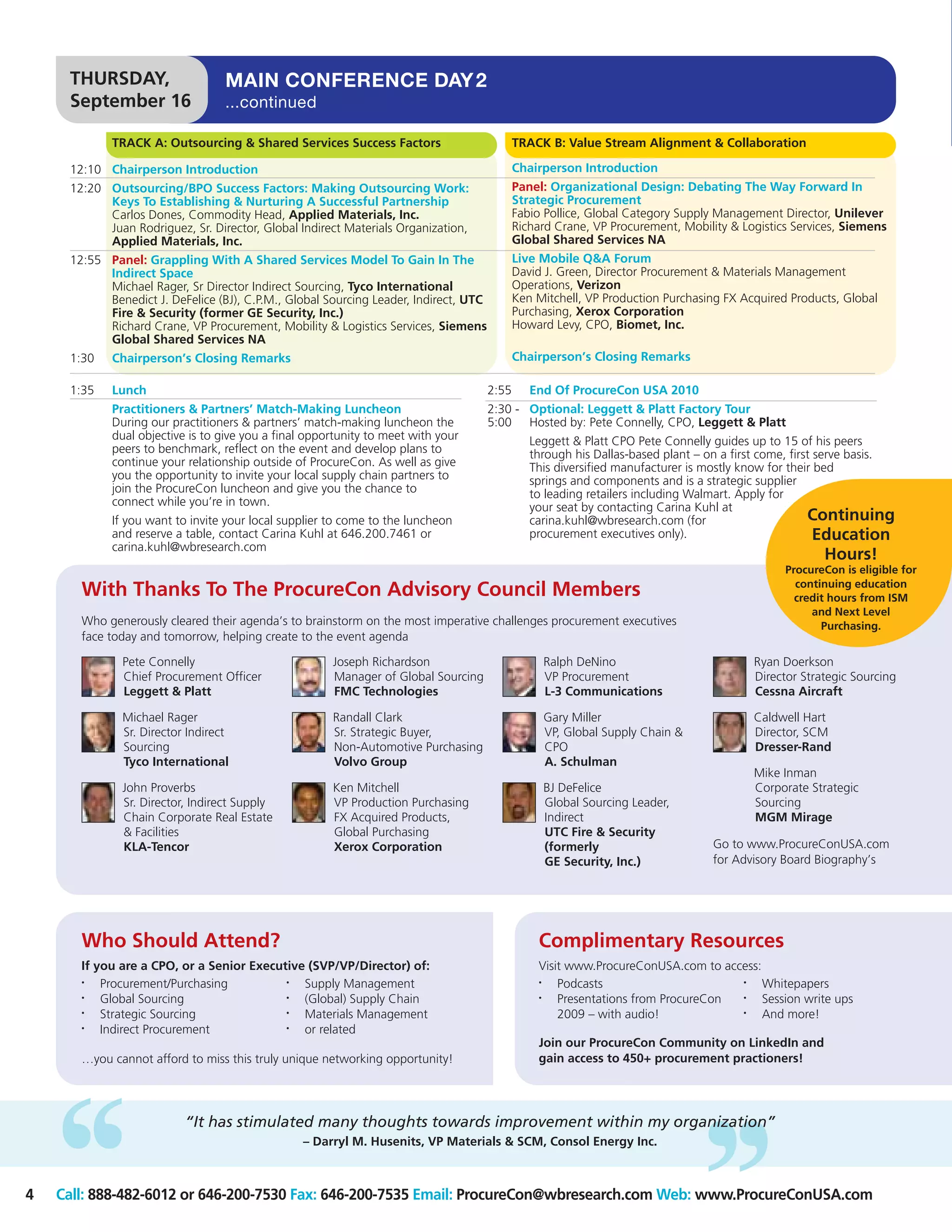 THURSDAY,                    MAIN CONFERENCE DAY 2
     September 16                 ...continued

            TRACK A: Outsourcing & Shared Services Success Factors                           TRACK B: Value Stream Alignment & Collaboration

     12:10 Chairperson Introduction                                                          Chairperson Introduction
     12:20 Outsourcing/BPO Success Factors: Making Outsourcing Work:                         Panel: Organizational Design: Debating The Way Forward In
           Keys To Establishing & Nurturing A Successful Partnership                         Strategic Procurement
           Carlos Dones, Commodity Head, Applied Materials, Inc.                             Fabio Pollice, Global Category Supply Management Director, Unilever
           Juan Rodriguez, Sr. Director, Global Indirect Materials Organization,             Richard Crane, VP Procurement, Mobility & Logistics Services, Siemens
           Applied Materials, Inc.                                                           Global Shared Services NA
     12:55 Panel: Grappling With A Shared Services Model To Gain In The                      Live Mobile Q&A Forum
           Indirect Space                                                                    David J. Green, Director Procurement & Materials Management
           Michael Rager, Sr Director Indirect Sourcing, Tyco International                  Operations, Verizon
           Benedict J. DeFelice (BJ), C.P.M., Global Sourcing Leader, Indirect, UTC          Ken Mitchell, VP Production Purchasing FX Acquired Products, Global
           Fire & Security (former GE Security, Inc.)                                        Purchasing, Xerox Corporation
           Richard Crane, VP Procurement, Mobility & Logistics Services, Siemens             Howard Levy, CPO, Biomet, Inc.
           Global Shared Services NA
     1:30   Chairperson’s Closing Remarks                                                    Chairperson’s Closing Remarks

     1:35   Lunch                                                                     2:55      End Of ProcureCon USA 2010
            Practitioners & Partners’ Match-Making Luncheon                           2:30 - Optional: Leggett & Platt Factory Tour
            During our practitioners & partners’ match-making luncheon the            5:00 Hosted by: Pete Connelly, CPO, Leggett & Platt
            dual objective is to give you a final opportunity to meet with your                 Leggett & Platt CPO Pete Connelly guides up to 15 of his peers
            peers to benchmark, reflect on the event and develop plans to                       through his Dallas-based plant – on a first come, first serve basis.
            continue your relationship outside of ProcureCon. As well as give                   This diversified manufacturer is mostly know for their bed
            you the opportunity to invite your local supply chain partners to                   springs and components and is a strategic supplier
            join the ProcureCon luncheon and give you the chance to                             to leading retailers including Walmart. Apply for
            connect while you’re in town.                                                       your seat by contacting Carina Kuhl at
            If you want to invite your local supplier to come to the luncheon                   carina.kuhl@wbresearch.com (for                       Continuing
            and reserve a table, contact Carina Kuhl at 646.200.7461 or                         procurement executives only).                           Education
            carina.kuhl@wbresearch.com
                                                                                                                                                      Hours!
                                                                                                                                               ProcureCon is eligible for
                                                                                                                                                 continuing education
       With Thanks To The ProcureCon Advisory Council Members                                                                                    credit hours from ISM
                                                                                                                                                    and Next Level
       Who generously cleared their agenda’s to brainstorm on the most imperative challenges procurement executives                                   Purchasing.
       face today and tomorrow, helping create to the event agenda

              Pete Connelly                           Joseph Richardson                           Ralph DeNino                           Ryan Doerkson
              Chief Procurement Officer               Manager of Global Sourcing                  VP Procurement                         Director Strategic Sourcing
              Leggett & Platt                         FMC Technologies                            L-3 Communications                     Cessna Aircraft

              Michael Rager                           Randall Clark                               Gary Miller                            Caldwell Hart
              Sr. Director Indirect                   Sr. Strategic Buyer,                        VP, Global Supply Chain &              Director, SCM
              Sourcing                                Non-Automotive Purchasing                   CPO                                    Dresser-Rand
              Tyco International                      Volvo Group                                 A. Schulman
                                                                                                                                         Mike Inman
              John Proverbs                           Ken Mitchell                                BJ DeFelice                            Corporate Strategic
              Sr. Director, Indirect Supply           VP Production Purchasing                    Global Sourcing Leader,                Sourcing
              Chain Corporate Real Estate             FX Acquired Products,                       Indirect                               MGM Mirage
              & Facilities                            Global Purchasing                           UTC Fire & Security
              KLA-Tencor                              Xerox Corporation                           (formerly                       Go to www.ProcureConUSA.com
                                                                                                  GE Security, Inc.)              for Advisory Board Biography’s




       Who Should Attend?                                                                        Complimentary Resources
       If you are a CPO, or a Senior Executive (SVP/VP/Director) of:                             Visit www.ProcureConUSA.com to access:
       •   Procurement/Purchasing          •  Supply Management                                  •   Podcasts                      •    Whitepapers
       •   Global Sourcing                 •  (Global) Supply Chain                              •   Presentations from ProcureCon •    Session write ups
       •   Strategic Sourcing              •  Materials Management                                   2009 – with audio!            •    And more!
       •   Indirect Procurement            •  or related
                                                                                                 Join our ProcureCon Community on LinkedIn and
       …you cannot afford to miss this truly unique networking opportunity!                      gain access to 450+ procurement practioners!




                          “It has stimulated many thoughts towards improvement within my organization”
                                                – Darryl M. Husenits, VP Materials & SCM, Consol Energy Inc.



4   Call: 888-482-6012 or 646-200-7530 Fax: 646-200-7535 Email: ProcureCon@wbresearch.com Web: www.ProcureConUSA.com
 