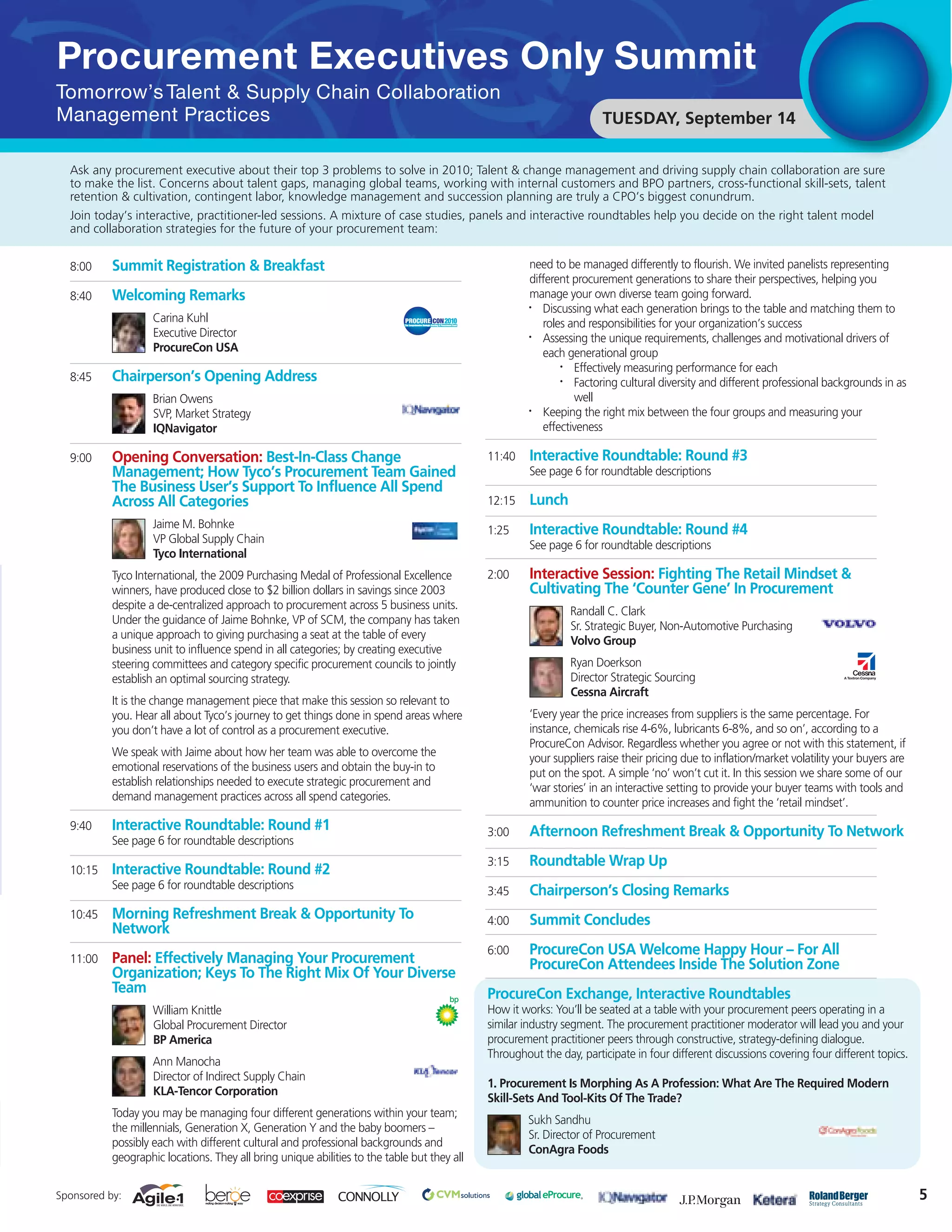 Procurement Executives Only Summit
Tomorrow’s Talent & Supply Chain Collaboration
Management Practices                                                                                                  TUESDAY, September 14

  Ask any procurement executive about their top 3 problems to solve in 2010; Talent & change management and driving supply chain collaboration are sure
  to make the list. Concerns about talent gaps, managing global teams, working with internal customers and BPO partners, cross-functional skill-sets, talent
  retention & cultivation, contingent labor, knowledge management and succession planning are truly a CPO’s biggest conundrum.
  Join today’s interactive, practitioner-led sessions. A mixture of case studies, panels and interactive roundtables help you decide on the right talent model
  and collaboration strategies for the future of your procurement team:


  8:00     Summit Registration & Breakfast                                                            need to be managed differently to flourish. We invited panelists representing
                                                                                                      different procurement generations to share their perspectives, helping you
  8:40     Welcoming Remarks                                                                          manage your own diverse team going forward.
                                                                                                      •  Discussing what each generation brings to the table and matching them to
                    Carina Kuhl                                                                          roles and responsibilities for your organization’s success
                    Executive Director                                                                •  Assessing the unique requirements, challenges and motivational drivers of
                    ProcureCon USA                                                                       each generational group
                                                                                                             •  Effectively measuring performance for each
  8:45     Chairperson’s Opening Address                                                                     •  Factoring cultural diversity and different professional backgrounds in as
                    Brian Owens                                                                                 well
                    SVP, Market Strategy                                                              •  Keeping the right mix between the four groups and measuring your
                    IQNavigator                                                                          effectiveness

  9:00     Opening Conversation: Best-In-Class Change                                        11:40    Interactive Roundtable: Round #3
           Management; How Tyco’s Procurement Team Gained                                             See page 6 for roundtable descriptions
           The Business User’s Support To Influence All Spend
           Across All Categories                                                             12:15    Lunch
                    Jaime M. Bohnke                                                          1:25     Interactive Roundtable: Round #4
                    VP Global Supply Chain                                                            See page 6 for roundtable descriptions
                    Tyco International
           Tyco International, the 2009 Purchasing Medal of Professional Excellence          2:00     Interactive Session: Fighting The Retail Mindset &
           winners, have produced close to $2 billion dollars in savings since 2003                   Cultivating The ‘Counter Gene’ In Procurement
           despite a de-centralized approach to procurement across 5 business units.                           Randall C. Clark
           Under the guidance of Jaime Bohnke, VP of SCM, the company has taken                                Sr. Strategic Buyer, Non-Automotive Purchasing
           a unique approach to giving purchasing a seat at the table of every                                 Volvo Group
           business unit to influence spend in all categories; by creating executive
           steering committees and category specific procurement councils to jointly                           Ryan Doerkson
           establish an optimal sourcing strategy.                                                             Director Strategic Sourcing
                                                                                                               Cessna Aircraft
           It is the change management piece that make this session so relevant to
           you. Hear all about Tyco’s journey to get things done in spend areas where                 ‘Every year the price increases from suppliers is the same percentage. For
           you don’t have a lot of control as a procurement executive.                                instance, chemicals rise 4-6%, lubricants 6-8%, and so on’, according to a
                                                                                                      ProcureCon Advisor. Regardless whether you agree or not with this statement, if
           We speak with Jaime about how her team was able to overcome the                            your suppliers raise their pricing due to inflation/market volatility your buyers are
           emotional reservations of the business users and obtain the buy-in to                      put on the spot. A simple ‘no’ won’t cut it. In this session we share some of our
           establish relationships needed to execute strategic procurement and                        ‘war stories’ in an interactive setting to provide your buyer teams with tools and
           demand management practices across all spend categories.                                   ammunition to counter price increases and fight the ‘retail mindset’.
  9:40     Interactive Roundtable: Round #1                                                  3:00     Afternoon Refreshment Break & Opportunity To Network
           See page 6 for roundtable descriptions
                                                                                             3:15     Roundtable Wrap Up
  10:15    Interactive Roundtable: Round #2
           See page 6 for roundtable descriptions                                            3:45     Chairperson’s Closing Remarks
  10:45    Morning Refreshment Break & Opportunity To                                        4:00     Summit Concludes
           Network
                                                                                             6:00     ProcureCon USA Welcome Happy Hour – For All
  11:00    Panel: Effectively Managing Your Procurement                                               ProcureCon Attendees Inside The Solution Zone
           Organization; Keys To The Right Mix Of Your Diverse
           Team                                                                              ProcureCon Exchange, Interactive Roundtables
                    William Knittle                                                          How it works: You’ll be seated at a table with your procurement peers operating in a
                    Global Procurement Director                                              similar industry segment. The procurement practitioner moderator will lead you and your
                    BP America                                                               procurement practitioner peers through constructive, strategy-defining dialogue.
                                                                                             Throughout the day, participate in four different discussions covering four different topics.
                    Ann Manocha
                    Director of Indirect Supply Chain
                                                                                             1. Procurement Is Morphing As A Profession: What Are The Required Modern
                    KLA-Tencor Corporation
                                                                                             Skill-Sets And Tool-Kits Of The Trade?
           Today you may be managing four different generations within your team;
                                                                                                      Sukh Sandhu
           the millennials, Generation X, Generation Y and the baby boomers –
                                                                                                      Sr. Director of Procurement
           possibly each with different cultural and professional backgrounds and
                                                                                                      ConAgra Foods
           geographic locations. They all bring unique abilities to the table but they all


Sponsored by:                                                                                                                                                                                 5
 