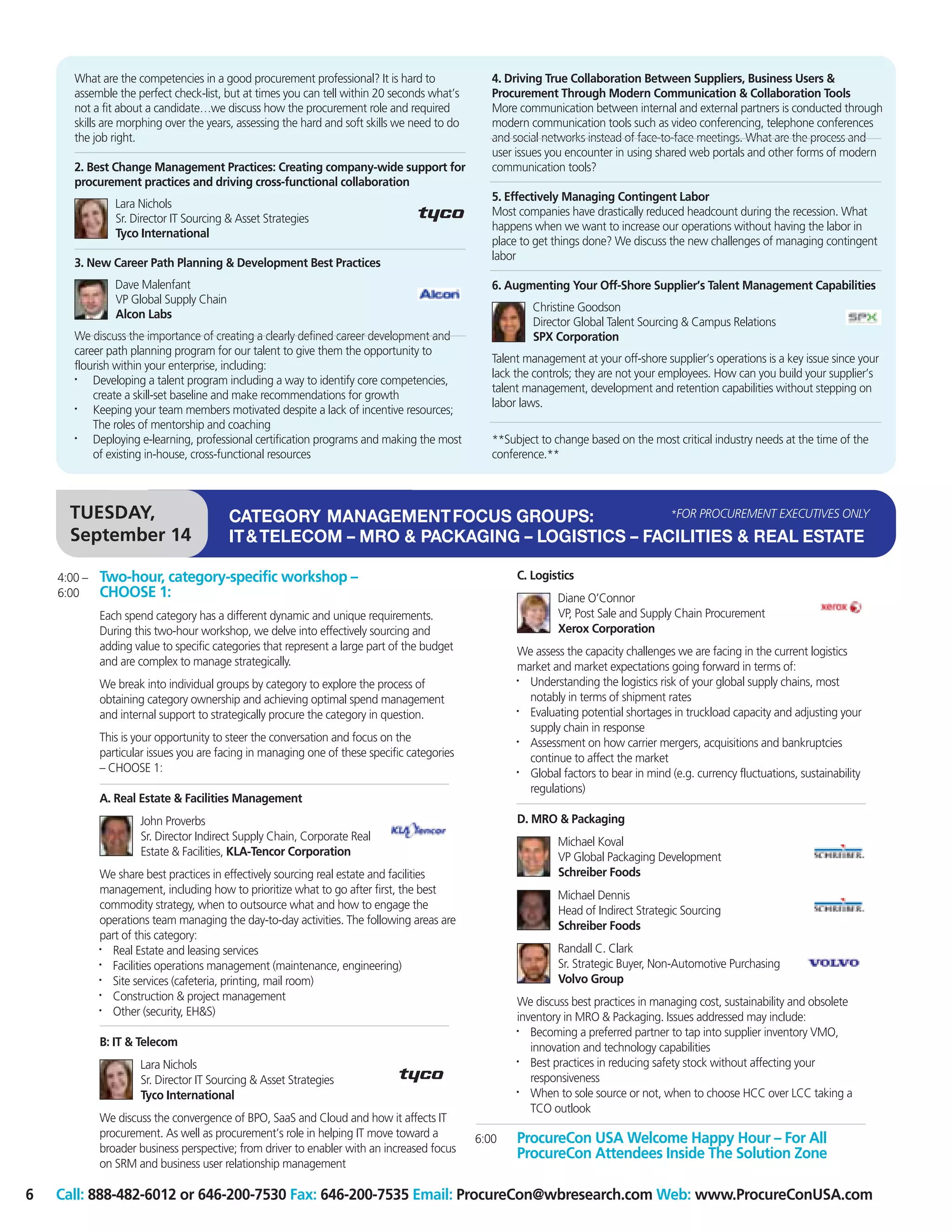 What are the competencies in a good procurement professional? It is hard to               4. Driving True Collaboration Between Suppliers, Business Users &
       assemble the perfect check-list, but at times you can tell within 20 seconds what’s       Procurement Through Modern Communication & Collaboration Tools
       not a fit about a candidate…we discuss how the procurement role and required              More communication between internal and external partners is conducted through
       skills are morphing over the years, assessing the hard and soft skills we need to do      modern communication tools such as video conferencing, telephone conferences
       the job right.                                                                            and social networks instead of face-to-face meetings. What are the process and
                                                                                                 user issues you encounter in using shared web portals and other forms of modern
       2. Best Change Management Practices: Creating company-wide support for                    communication tools?
       procurement practices and driving cross-functional collaboration
                                                                                                 5. Effectively Managing Contingent Labor
                Lara Nichols
                                                                                                 Most companies have drastically reduced headcount during the recession. What
                Sr. Director IT Sourcing & Asset Strategies
                                                                                                 happens when we want to increase our operations without having the labor in
                Tyco International
                                                                                                 place to get things done? We discuss the new challenges of managing contingent
                                                                                                 labor
       3. New Career Path Planning & Development Best Practices
                Dave Malenfant                                                                   6. Augmenting Your Off-Shore Supplier’s Talent Management Capabilities
                VP Global Supply Chain
                                                                                                         Christine Goodson
                Alcon Labs
                                                                                                         Director Global Talent Sourcing & Campus Relations
       We discuss the importance of creating a clearly defined career development and                    SPX Corporation
       career path planning program for our talent to give them the opportunity to
                                                                                                 Talent management at your off-shore supplier’s operations is a key issue since your
       flourish within your enterprise, including:
                                                                                                 lack the controls; they are not your employees. How can you build your supplier’s
       •   Developing a talent program including a way to identify core competencies,
                                                                                                 talent management, development and retention capabilities without stepping on
           create a skill-set baseline and make recommendations for growth
                                                                                                 labor laws.
       •   Keeping your team members motivated despite a lack of incentive resources;
           The roles of mentorship and coaching
       •   Deploying e-learning, professional certification programs and making the most         **Subject to change based on the most critical industry needs at the time of the
           of existing in-house, cross-functional resources                                      conference.**



      TUESDAY,                           CATEGORY MANAGEMENT FOCUS GROUPS:               *FOR PROCUREMENT EXECUTIVES ONLY

      September 14                       IT & TELECOM – MRO & PACKAGING – LOGISTICS – FACILITIES & REAL ESTATE

    4:00 –   Two-hour, category-specific workshop –                                                   C. Logistics
    6:00     CHOOSE 1:                                                                                         Diane O’Connor
             Each spend category has a different dynamic and unique requirements.                              VP, Post Sale and Supply Chain Procurement
             During this two-hour workshop, we delve into effectively sourcing and                             Xerox Corporation
             adding value to specific categories that represent a large part of the budget            We assess the capacity challenges we are facing in the current logistics
             and are complex to manage strategically.                                                 market and market expectations going forward in terms of:
             We break into individual groups by category to explore the process of                    • Understanding the logistics risk of your global supply chains, most
             obtaining category ownership and achieving optimal spend management                        notably in terms of shipment rates
             and internal support to strategically procure the category in question.                  • Evaluating potential shortages in truckload capacity and adjusting your
                                                                                                        supply chain in response
             This is your opportunity to steer the conversation and focus on the                      • Assessment on how carrier mergers, acquisitions and bankruptcies
             particular issues you are facing in managing one of these specific categories              continue to affect the market
             – CHOOSE 1:                                                                              •
                                                                                                        Global factors to bear in mind (e.g. currency fluctuations, sustainability
                                                                                                        regulations)
             A. Real Estate & Facilities Management
                     John Proverbs                                                                    D. MRO & Packaging
                     Sr. Director Indirect Supply Chain, Corporate Real                                        Michael Koval
                     Estate & Facilities, KLA-Tencor Corporation                                               VP Global Packaging Development
             We share best practices in effectively sourcing real estate and facilities                        Schreiber Foods
             management, including how to prioritize what to go after first, the best                          Michael Dennis
             commodity strategy, when to outsource what and how to engage the                                  Head of Indirect Strategic Sourcing
             operations team managing the day-to-day activities. The following areas are                       Schreiber Foods
             part of this category:
             • Real Estate and leasing services                                                                Randall C. Clark
             • Facilities operations management (maintenance, engineering)                                     Sr. Strategic Buyer, Non-Automotive Purchasing
             • Site services (cafeteria, printing, mail room)                                                  Volvo Group
             • Construction & project management                                                      We discuss best practices in managing cost, sustainability and obsolete
             •
               Other (security, EH&S)                                                                 inventory in MRO & Packaging. Issues addressed may include:
                                                                                                      •  Becoming a preferred partner to tap into supplier inventory VMO,
             B: IT & Telecom                                                                             innovation and technology capabilities
                     Lara Nichols                                                                     •  Best practices in reducing safety stock without affecting your
                     Sr. Director IT Sourcing & Asset Strategies                                         responsiveness
                     Tyco International                                                               •
                                                                                                         When to sole source or not, when to choose HCC over LCC taking a
                                                                                                         TCO outlook
             We discuss the convergence of BPO, SaaS and Cloud and how it affects IT
             procurement. As well as procurement’s role in helping IT move toward a           6:00    ProcureCon USA Welcome Happy Hour – For All
             broader business perspective; from driver to enabler with an increased focus             ProcureCon Attendees Inside The Solution Zone
             on SRM and business user relationship management

6   Call: 888-482-6012 or 646-200-7530 Fax: 646-200-7535 Email: ProcureCon@wbresearch.com Web: www.ProcureConUSA.com
 