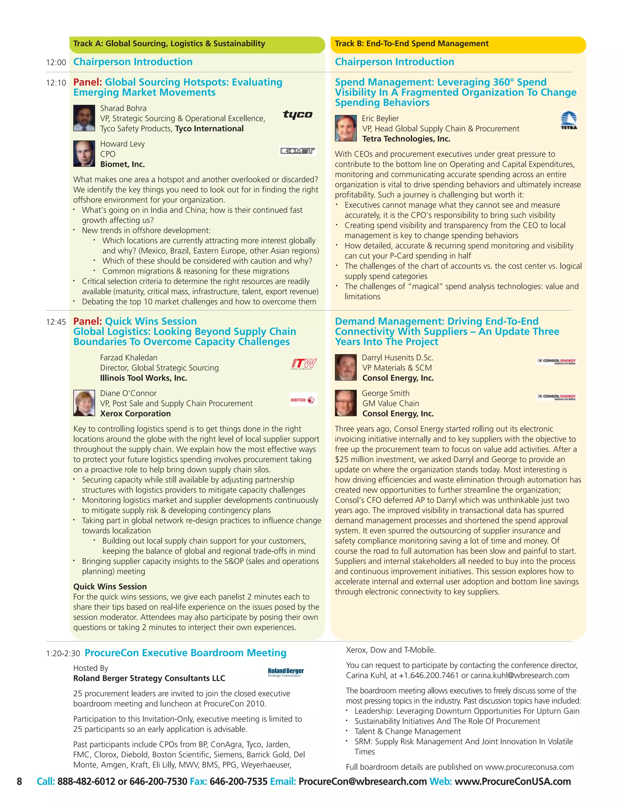 Track A: Global Sourcing, Logistics & Sustainability                             Track B: End-To-End Spend Management

     12:00   Chairperson Introduction                                                         Chairperson Introduction

     12:10   Panel: Global Sourcing Hotspots: Evaluating                                      Spend Management: Leveraging 360° Spend
             Emerging Market Movements                                                        Visibility In A Fragmented Organization To Change
                                                                                              Spending Behaviors
                     Sharad Bohra
                     VP, Strategic Sourcing & Operational Excellence,                                 Eric Beylier
                     Tyco Safety Products, Tyco International                                         VP, Head Global Supply Chain & Procurement
                                                                                                      Tetra Technologies, Inc.
                     Howard Levy
                     CPO                                                                      With CEOs and procurement executives under great pressure to
                     Biomet, Inc.                                                             contribute to the bottom line on Operating and Capital Expenditures,
                                                                                              monitoring and communicating accurate spending across an entire
             What makes one area a hotspot and another overlooked or discarded?
                                                                                              organization is vital to drive spending behaviors and ultimately increase
             We identify the key things you need to look out for in finding the right
                                                                                              profitability. Such a journey is challenging but worth it:
             offshore environment for your organization.                                      •  Executives cannot manage what they cannot see and measure
             •  What’s going on in India and China; how is their continued fast
                                                                                                 accurately, it is the CPO’s responsibility to bring such visibility
                growth affecting us?                                                          •  Creating spend visibility and transparency from the CEO to local
             •  New trends in offshore development:
                                                                                                 management is key to change spending behaviors
                    •  Which locations are currently attracting more interest globally        •  How detailed, accurate & recurring spend monitoring and visibility
                       and why? (Mexico, Brazil, Eastern Europe, other Asian regions)
                                                                                                 can cut your P-Card spending in half
                    •  Which of these should be considered with caution and why?              •  The challenges of the chart of accounts vs. the cost center vs. logical
                    •  Common migrations & reasoning for these migrations
                                                                                                 supply spend categories
             •  Critical selection criteria to determine the right resources are readily      •  The challenges of “magical” spend analysis technologies: value and
                available (maturity, critical mass, infrastructure, talent, export revenue)
                                                                                                 limitations
             •  Debating the top 10 market challenges and how to overcome them

     12:45   Panel: Quick Wins Session                                                        Demand Management: Driving End-To-End
             Global Logistics: Looking Beyond Supply Chain                                    Connectivity With Suppliers – An Update Three
             Boundaries To Overcome Capacity Challenges                                       Years Into The Project
                     Farzad Khaledan                                                                  Darryl Husenits D.Sc.
                     Director, Global Strategic Sourcing                                              VP Materials & SCM
                     Illinois Tool Works, Inc.                                                        Consol Energy, Inc.
                     Diane O’Connor                                                                   George Smith
                     VP, Post Sale and Supply Chain Procurement                                       GM Value Chain
                     Xerox Corporation                                                                Consol Energy, Inc.
             Key to controlling logistics spend is to get things done in the right            Three years ago, Consol Energy started rolling out its electronic
             locations around the globe with the right level of local supplier support        invoicing initiative internally and to key suppliers with the objective to
             throughout the supply chain. We explain how the most effective ways              free up the procurement team to focus on value add activities. After a
             to protect your future logistics spending involves procurement taking            $25 million investment, we asked Darryl and George to provide an
             on a proactive role to help bring down supply chain silos.                       update on where the organization stands today. Most interesting is
             •  Securing capacity while still available by adjusting partnership              how driving efficiencies and waste elimination through automation has
                structures with logistics providers to mitigate capacity challenges           created new opportunities to further streamline the organization;
             •  Monitoring logistics market and supplier developments continuously            Consol’s CFO deferred AP to Darryl which was unthinkable just two
                to mitigate supply risk & developing contingency plans                        years ago. The improved visibility in transactional data has spurred
             •
                Taking part in global network re-design practices to influence change         demand management processes and shortened the spend approval
                towards localization                                                          system. It even spurred the outsourcing of supplier insurance and
                    • Building out local supply chain support for your customers,             safety compliance monitoring saving a lot of time and money. Of
                      keeping the balance of global and regional trade-offs in mind           course the road to full automation has been slow and painful to start.
             •  Bringing supplier capacity insights to the S&OP (sales and operations         Suppliers and internal stakeholders all needed to buy into the process
                planning) meeting                                                             and continuous improvement initiatives. This session explores how to
                                                                                              accelerate internal and external user adoption and bottom line savings
             Quick Wins Session
                                                                                              through electronic connectivity to key suppliers.
             For the quick wins sessions, we give each panelist 2 minutes each to
             share their tips based on real-life experience on the issues posed by the
             session moderator. Attendees may also participate by posing their own
             questions or taking 2 minutes to interject their own experiences.


     1:20-2:30   ProcureCon Executive Boardroom Meeting                                          Xerox, Dow and T-Mobile.

             Hosted By                                                                           You can request to participate by contacting the conference director,
             Roland Berger Strategy Consultants LLC                                              Carina Kuhl, at +1.646.200.7461 or carina.kuhl@wbresearch.com

             25 procurement leaders are invited to join the closed executive                     The boardroom meeting allows executives to freely discuss some of the
             boardroom meeting and luncheon at ProcureCon 2010.                                  most pressing topics in the industry. Past discussion topics have included:
                                                                                                 • Leadership: Leveraging Downturn Opportunities For Upturn Gain
             Participation to this Invitation-Only, executive meeting is limited to              • Sustainability Initiatives And The Role Of Procurement
             25 participants so an early application is advisable.                               • Talent & Change Management
             Past participants include CPOs from BP, ConAgra, Tyco, Jarden,
                                                                                                 • SRM: Supply Risk Management And Joint Innovation In Volatile
             FMC, Clorox, Diebold, Boston Scientific, Siemens, Barrick Gold, Del                   Times
             Monte, Amgen, Kraft, Eli Lilly, MWV, BMS, PPG, Weyerhaeuser,                        Full boardroom details are published on www.procureconusa.com
8   Call: 888-482-6012 or 646-200-7530 Fax: 646-200-7535 Email: ProcureCon@wbresearch.com Web: www.ProcureConUSA.com
 