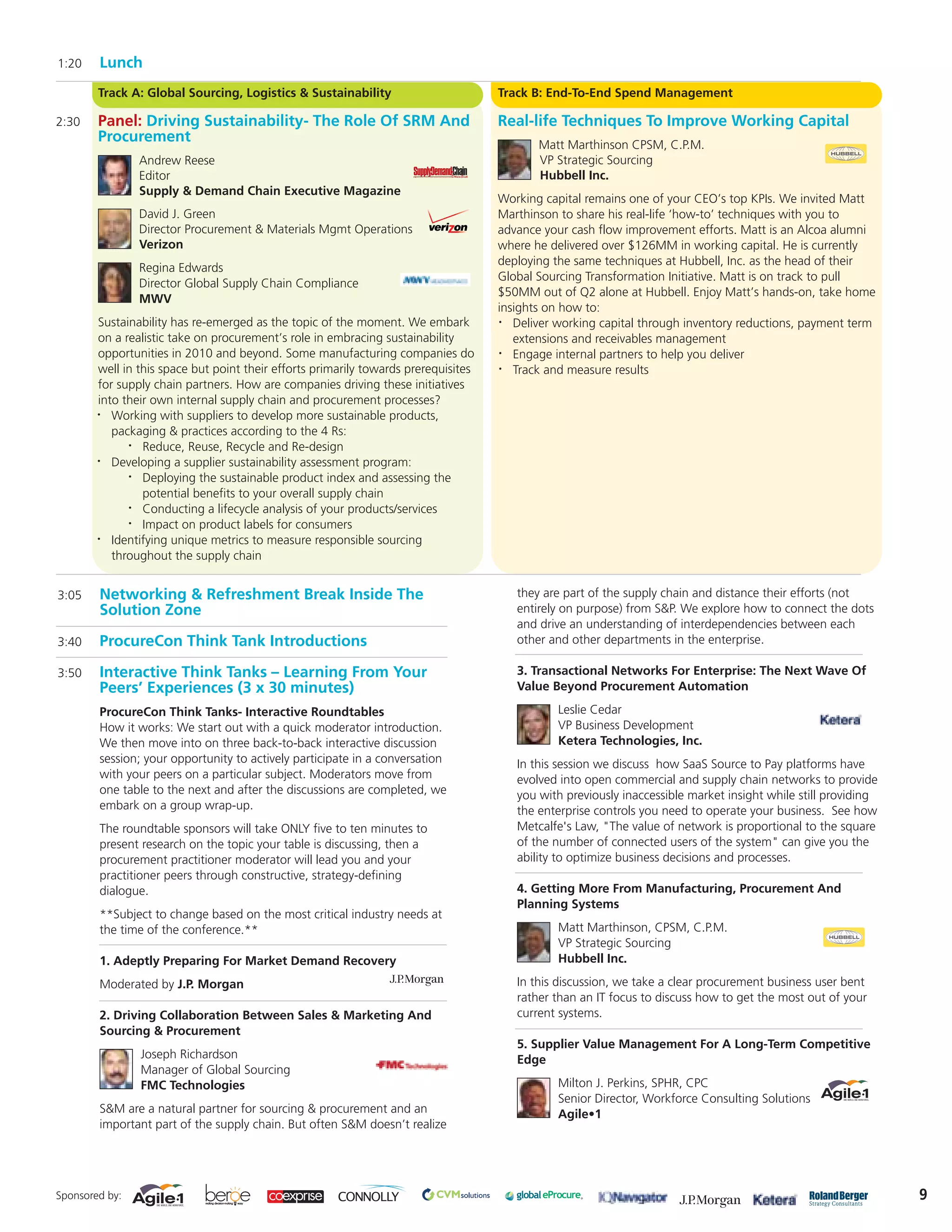 1:20    Lunch
        Track A: Global Sourcing, Logistics & Sustainability                         Track B: End-To-End Spend Management

2:30    Panel: Driving Sustainability- The Role Of SRM And                           Real-life Techniques To Improve Working Capital
        Procurement                                                                         Matt Marthinson CPSM, C.P.M.
                Andrew Reese                                                                VP Strategic Sourcing
                Editor                                                                      Hubbell Inc.
                Supply & Demand Chain Executive Magazine
                                                                                     Working capital remains one of your CEO’s top KPIs. We invited Matt
                David J. Green                                                       Marthinson to share his real-life ‘how-to’ techniques with you to
                Director Procurement & Materials Mgmt Operations                     advance your cash flow improvement efforts. Matt is an Alcoa alumni
                Verizon                                                              where he delivered over $126MM in working capital. He is currently
                                                                                     deploying the same techniques at Hubbell, Inc. as the head of their
                Regina Edwards
                                                                                     Global Sourcing Transformation Initiative. Matt is on track to pull
                Director Global Supply Chain Compliance
                                                                                     $50MM out of Q2 alone at Hubbell. Enjoy Matt’s hands-on, take home
                MWV
                                                                                     insights on how to:
        Sustainability has re-emerged as the topic of the moment. We embark          •  Deliver working capital through inventory reductions, payment term
        on a realistic take on procurement’s role in embracing sustainability           extensions and receivables management
        opportunities in 2010 and beyond. Some manufacturing companies do            •  Engage internal partners to help you deliver
        well in this space but point their efforts primarily towards prerequisites   •  Track and measure results
        for supply chain partners. How are companies driving these initiatives
        into their own internal supply chain and procurement processes?
        •  Working with suppliers to develop more sustainable products,
           packaging & practices according to the 4 Rs:
              •  Reduce, Reuse, Recycle and Re-design
        •  Developing a supplier sustainability assessment program:
              •  Deploying the sustainable product index and assessing the
                 potential benefits to your overall supply chain
              •  Conducting a lifecycle analysis of your products/services
              •  Impact on product labels for consumers
        •  Identifying unique metrics to measure responsible sourcing
           throughout the supply chain


3:05    Networking & Refreshment Break Inside The                                       they are part of the supply chain and distance their efforts (not
        Solution Zone                                                                   entirely on purpose) from S&P. We explore how to connect the dots
                                                                                        and drive an understanding of interdependencies between each
3:40    ProcureCon Think Tank Introductions                                             other and other departments in the enterprise.

3:50    Interactive Think Tanks – Learning From Your                                    3. Transactional Networks For Enterprise: The Next Wave Of
        Peers’ Experiences (3 x 30 minutes)                                             Value Beyond Procurement Automation

        ProcureCon Think Tanks- Interactive Roundtables                                         Leslie Cedar
        How it works: We start out with a quick moderator introduction.                         VP Business Development
        We then move into on three back-to-back interactive discussion                          Ketera Technologies, Inc.
        session; your opportunity to actively participate in a conversation             In this session we discuss how SaaS Source to Pay platforms have
        with your peers on a particular subject. Moderators move from                   evolved into open commercial and supply chain networks to provide
        one table to the next and after the discussions are completed, we               you with previously inaccessible market insight while still providing
        embark on a group wrap-up.                                                      the enterprise controls you need to operate your business. See how
        The roundtable sponsors will take ONLY five to ten minutes to                   Metcalfe's Law, "The value of network is proportional to the square
        present research on the topic your table is discussing, then a                  of the number of connected users of the system" can give you the
        procurement practitioner moderator will lead you and your                       ability to optimize business decisions and processes.
        practitioner peers through constructive, strategy-defining
        dialogue.                                                                       4. Getting More From Manufacturing, Procurement And
                                                                                        Planning Systems
        **Subject to change based on the most critical industry needs at
        the time of the conference.**                                                           Matt Marthinson, CPSM, C.P.M.
                                                                                                VP Strategic Sourcing
        1. Adeptly Preparing For Market Demand Recovery                                         Hubbell Inc.

        Moderated by J.P. Morgan                                                        In this discussion, we take a clear procurement business user bent
                                                                                        rather than an IT focus to discuss how to get the most out of your
        2. Driving Collaboration Between Sales & Marketing And                          current systems.
        Sourcing & Procurement
                                                                                        5. Supplier Value Management For A Long-Term Competitive
                Joseph Richardson                                                       Edge
                Manager of Global Sourcing
                FMC Technologies                                                                Milton J. Perkins, SPHR, CPC
                                                                                                Senior Director, Workforce Consulting Solutions
        S&M are a natural partner for sourcing & procurement and an                             Agile•1
        important part of the supply chain. But often S&M doesn’t realize




Sponsored by:                                                                                                                                                   9
 
