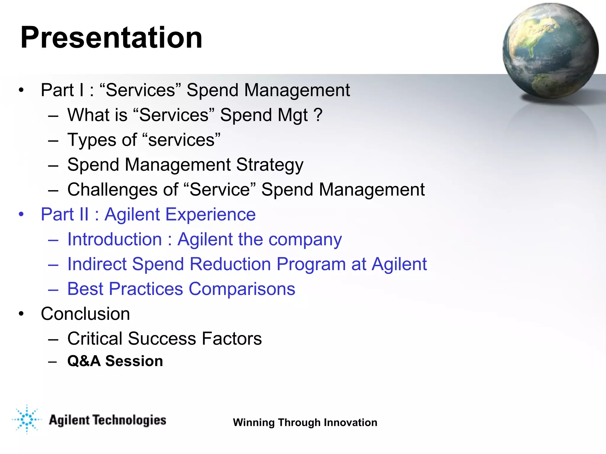 Presentation Part I : “Services” Spend Management  What is “Services” Spend Mgt ? Types of “services” Spend Management Strategy Challenges of “Service” Spend Management Part II : Agilent Experience Introduction : Agilent the company Indirect Spend Reduction Program at Agilent Best Practices Comparisons Conclusion Critical Success Factors Q&A Session 