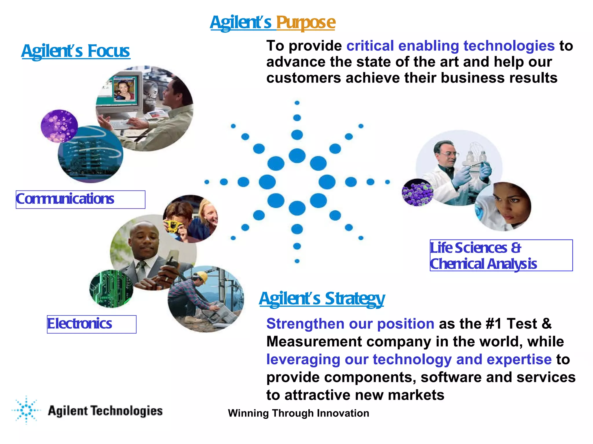 Agilent’s Focus Communications Electronics Life Sciences &  Chemical Analysis Agilent’s  Purpose Strengthen our position  as the #1 Test & Measurement company in the world, while  leveraging our technology and expertise  to provide components, software and services to attractive new markets To provide  critical enabling technologies  to advance the state of the art and help our  customers achieve their business results Agilent’s Strategy 