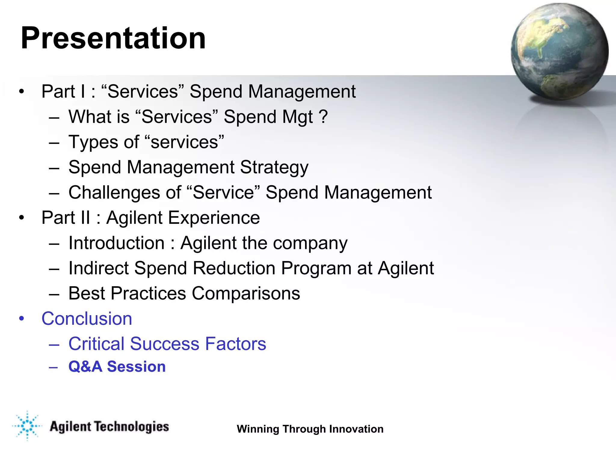 Presentation Part I : “Services” Spend Management  What is “Services” Spend Mgt ? Types of “services” Spend Management Strategy Challenges of “Service” Spend Management Part II : Agilent Experience Introduction : Agilent the company Indirect Spend Reduction Program at Agilent Best Practices Comparisons Conclusion Critical Success Factors Q&A Session 