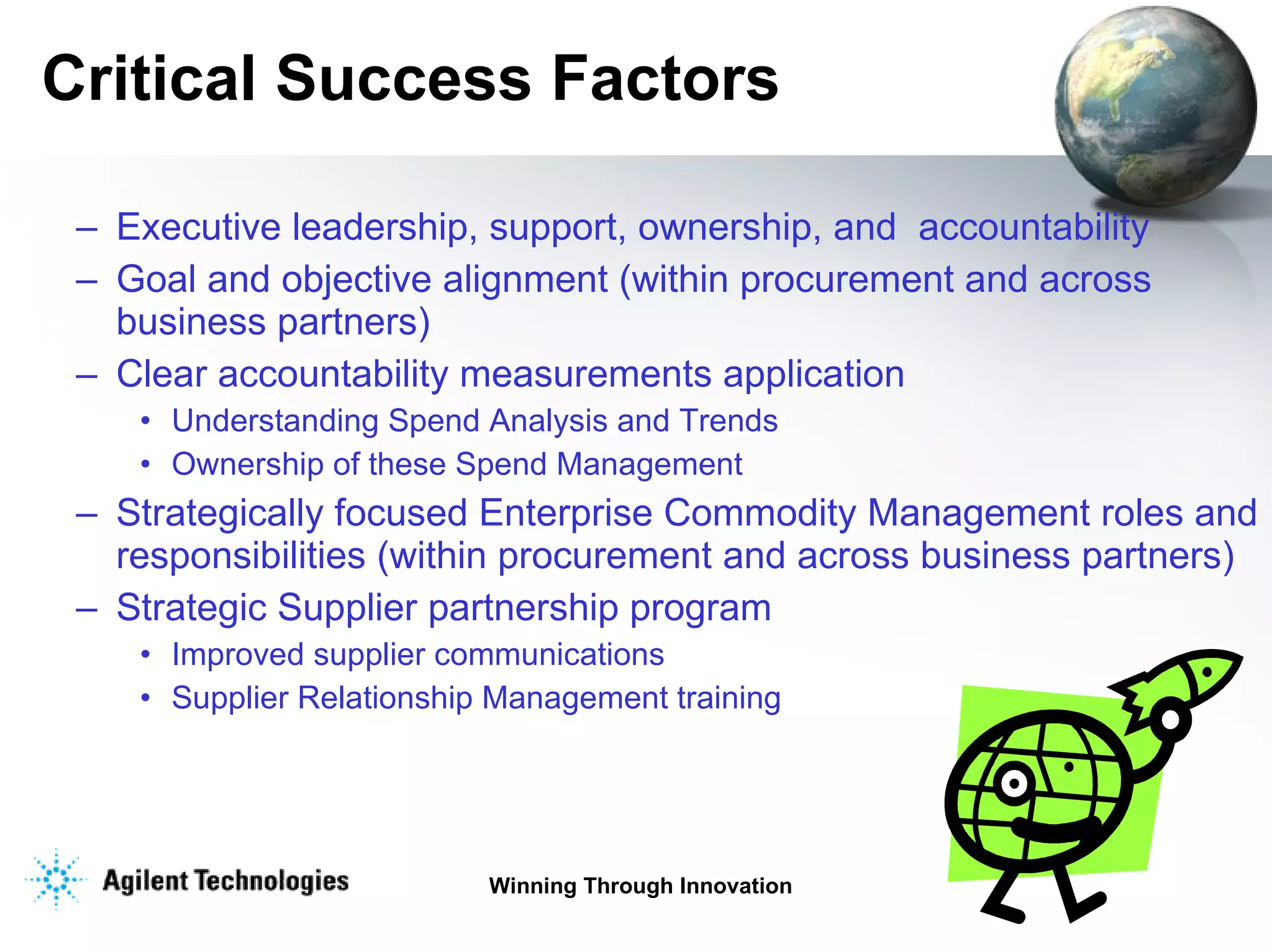 Critical Success Factors Executive leadership, support, ownership, and  accountability   Goal and objective alignment (within procurement and across business partners)   Clear accountability measurements application Understanding Spend Analysis and Trends  Ownership of these Spend Management Strategically focused Enterprise Commodity Management roles and responsibilities (within procurement and across business partners)   Strategic Supplier partnership program  Improved supplier communications   Supplier Relationship Management training 