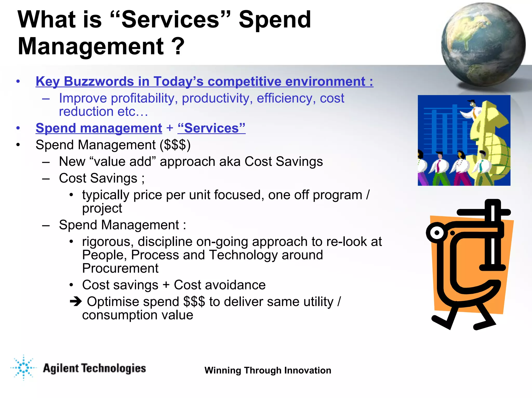 What is “Services” Spend Management ?  Key Buzzwords in Today’s competitive environment : Improve profitability, productivity, efficiency, cost reduction etc… Spend management  +  “Services” Spend Management ($$$) New “value add” approach aka Cost Savings Cost Savings ; typically price per unit focused, one off program / project Spend Management : rigorous, discipline on-going approach to re-look at People, Process and Technology around Procurement Cost savings + Cost avoidance    Optimise spend $$$ to deliver same utility / consumption value 