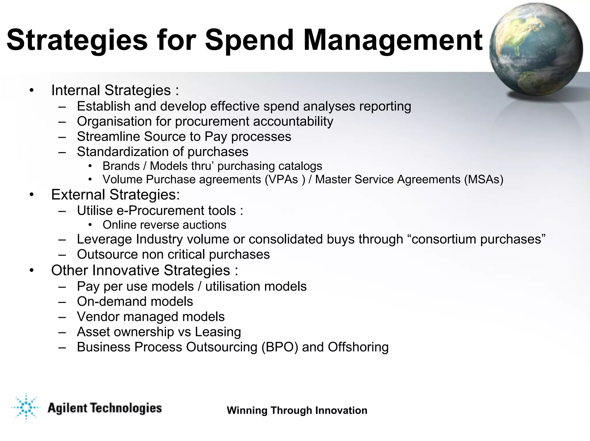 Strategies for Spend Management Internal Strategies : Establish and develop effective spend analyses reporting Organisation for procurement accountability Streamline Source to Pay processes Standardization of purchases  Brands / Models thru’ purchasing catalogs Volume Purchase agreements (VPAs ) / Master Service Agreements (MSAs) External Strategies: Utilise e-Procurement tools : Online reverse auctions  Leverage Industry volume or consolidated buys through “consortium purchases”  Outsource non critical purchases Other Innovative Strategies : Pay per use models / utilisation models On-demand models Vendor managed models Asset ownership vs Leasing Business Process Outsourcing (BPO) and Offshoring  