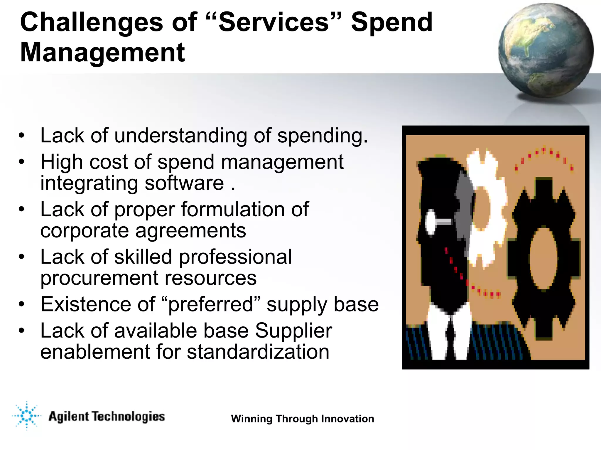 Challenges of “Services” Spend Management Lack of understanding of spending.  High cost of spend management integrating software .  Lack of proper formulation of corporate agreements Lack of skilled professional procurement resources Existence of “preferred” supply base Lack of available base Supplier enablement for standardization 