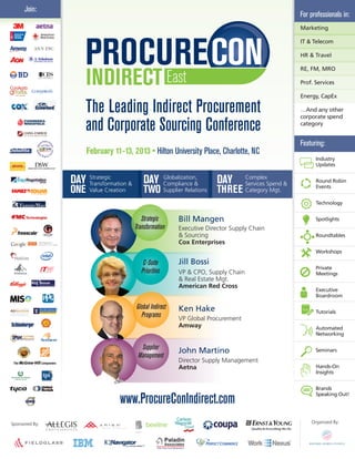 Join:
                                                                                                          For professionals in:
                                                                                                          Marketing

                                                                                                          IT & Telecom

                                                                                                          HR & Travel

                                                                                                          RE, FM, MRO

                                                                                                          Prof. Services

                                                                                                          Energy, CapEx

                      The Leading Indirect Procurement                                                    …And any other
                                                                                                          corporate spend

                      and Corporate Sourcing Conference                                                   category


                                                                                                          Featuring:
                      February 11-13, 2013 • Hilton University Place, Charlotte, NC
                                                                                                                Industry
                                                                                                                Updates


                DAY Strategic & DAY
                    Transformation
                                                        Globalization,
                                                        Compliance &         DAY       Complex
                                                                                       Services Spend &
                                                                                                                Round Robin
                                                                                                                Events
                ONE    Value Creation       TWO         Supplier Relations   THREE     Category Mgt.

                                                                                                                Technology


                                           Strategic          Bill Mangen                                       Spotlights
                                        Transformation        Executive Director Supply Chain
                                                              & Sourcing                                        Roundtables
                                                              Cox Enterprises
                                                                                                                Workshops

                                            C-Suite           Jill Bossi
                                                                                                                Private
                                           Priorities         VP & CPO, Supply Chain                            Meetings
                                                              & Real Estate Mgt.
                                                              American Red Cross
                                                                                                                Executive
                                                                                                                Boardroom

                                        Global Indirect       Ken Hake                                          Tutorials
                                          Programs            VP Global Procurement
                                                              Amway                                             Automated
                                                                                                                Networking

                                          Supplier            John Martino                                      Seminars
                                         Management
                                                              Director Supply Management
                                                              Aetna                                             Hands-On
                                                                                                                Insights


                                                                                                                Brands
                                                                                                                Speaking Out!
                                  www.ProcureConIndirect.com
Sponsored By:                                                                                                 Organized By:
 