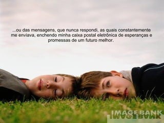 ...ou das mensagens, que nunca respondi, as quais constantemente me enviava, enchendo minha caixa postal eletrônica de esperanças e promessas de um futuro melhor.  