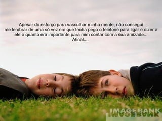 Apesar do esforço para vasculhar minha mente, não consegui me lembrar de uma só vez em que tenha pego o telefone para ligar e dizer a ele o quanto era importante para mim contar com a sua amizade... Afinal....  