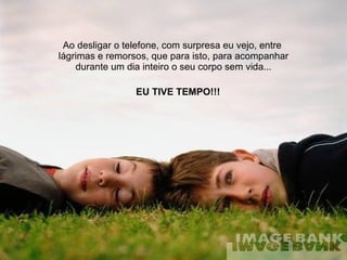 Ao desligar o telefone, com surpresa eu vejo, entre  lágrimas e remorsos, que para isto, para acompanhar durante um dia inteiro o seu corpo sem vida... EU TIVE TEMPO!!! 