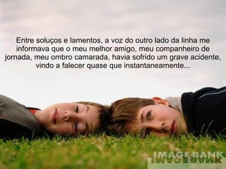 Entre soluços e lamentos, a voz do outro lado da linha me informava que o meu melhor amigo, meu companheiro de jornada, meu ombro camarada, havia sofrido um grave acidente, vindo a falecer quase que instantaneamente... 
