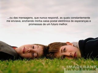 ...ou das mensagens, que nunca respondi, as quais constantemente me enviava, enchendo minha caixa postal eletrônica de esperanças e promessas de um futuro melhor.  