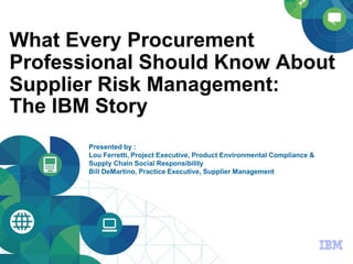 © 2014 IBM Corporation
What Every Procurement
Professional Should Know About
Supplier Risk Management:
The IBM Story
Presented by :
Lou Ferretti, Project Executive, Product Environmental Compliance &
Supply Chain Social Responsibility
Bill DeMartino, Practice Executive, Supplier Management
 