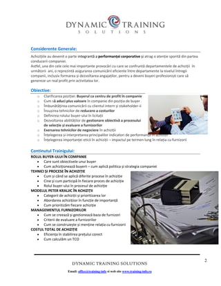 2
DYNAMIC TRAINING SOLUTIONS
Email: office@training-info si web site www.training-info.ro
Considerente Generale:
Achizițiile au devenit o parte integrantă a performanței corporative și atrag o atenție sporită din partea
conducerii companiei.
Astfel, una din cele cele mai importante provocări cu care se confruntă departamentele de achiziții în
următorii ani, o reprezintă asigurarea comunicării eficiente între departamente la nivelul întregii
companii, inclusiv formarea și dezvoltarea angajaților, pentru a deveni buyeri profesioniști care să
genereze un real profit prin activitatea lor.
Obiective:
o Clarificarea poziției: Buyerul ca centru de profit în companie
o Cum să aduci plus valoare în companie din poziția de buyer
o Îmbunătățirea comunicării cu clientul intern și stakeholder-ii
o Însușirea tehnicilor de reducere a costurilor
o Definirea rolului buyer-ului în licitații
o Dezvoltarea abilităților de gestionare obiectivă a procesului
de selecție și evaluare a furnizorilor
o Exersarea tehnicilor de negociere în achiziții
o Înțelegerea și interpretarea principalilor indicatori de performanță în achiziții
o Înțelegerea importanței eticii în achiziții – impactul pe termen lung în relația cu furnizorii
Continutul Trainigului:
ROLUL BUYER-ULUI ÎN COMPANIE
• Care sunt obiectivele unui buyer
• Cum achiziționează buyerii – cum aplică politica și strategia companiei
TEHNICI ȘI PROCESE ÎN ACHIZIȚIE
• Cum și când se aplică diferite procese în achiziție
• Cine și cum participă în fiecare proces de achiziție
• Rolul buyer-ului în procesul de achiziție
MODELUL PETER KRALJIC ÎN ACHIZIȚII
• Categorii de achiziții și prioritizarea lor
• Abordarea achizițiior în funcție de importanță
• Cum prioritizăm fiecare achiziție
MANAGEMENTUL FURNIZORILOR
• Cum se creează și gestionează baza de furnizori
• Criterii de evaluare a furnizorilor
• Cum se construiește și menține relația cu furnizorii
COSTUL TOTAL DE ACHIZIȚIE
• Eficiența în stabilirea prețului corect
• Cum calculăm un TCO
 