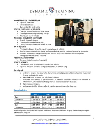 3
DYNAMIC TRAINING SOLUTIONS
Email: office@training-info si web site www.training-info.ro
MANAGEMENTUL CONTRACTELOR
• Tipuri de contracte
• Echipa de contract
• Cum gestionăm contractele
ETAPELE PROCESULUI DE ACHIZIȚIE
• Ce etape urmăm în procesul de achiziție
• Diferențe între achiziții simple și licitații
• Rolul buyer-ului în licitație
TEHNICI DE REDUCERE A COSTURILOR
• Analiză și modele de cost
• Diferențe între modelele de cost
• Când și cum aplicăm fiecare model de cost
KPI ÎN ACHIZIȚII
• Principalii indicatori de performanță în activitatea de achiziții
• Rolul și importanța indicatorilor de performanță din achiziții în contextul general al companiei
• Impactul indicatorilor de performanță din achiziții asupra KPI-lor financiari ai companiei;
strategii de îmbunătățire a acestora
NEGOCIEREA ÎN ACHIZITȚII
• Ce, cum, și când negociem în achiziții
ETICA ÎN ACHIZIȚII
• Ce înseamnă și cât de importantă este etica în achiziții
• Tipuri de atitudine non etică și impactul acesteia pe termen lung
Se asigură:
a) sustinerea propriu-zisa a cursului. Cursul este centrat pe procesul de intelegere si invatare al
fiecarui participant in parte.
b) feed-back - atat in timpul, cat si la finalul cursului.
c) evaluarea post-training a participantilor. In vederea observarii nivelului de retentie al
informatiilor, cat si a capacitatii de punere in practica a acestora dupa caz.
d) diploma de participare.
e) analiza necesitatilor si intereselor de training ale participantului dupa caz.
Agenda zilnica:
Nota: Programul este orientativ si poate suferi mici modificari in functie de grup si ritmul de parcurgere
a temeticilor propuse.
Ziua 1 Ziua 2 Ziua 3
Curs 9.00 - 13.00 9.00 - 13.00 9.00 - 13.00
Coffe Break 11.00 - 11.15 11.00 - 11.15 11.00 - 11.15
Pranz 13.00 - 14.00 13.00 - 14.00 13.00 - 14.00
Curs 14.00 - 17.00 14.00 - 17.00 14.00 - 17.00
Coffe Break 15.45 - 16.00 15.45 - 16.00 15.45 - 16.00
 