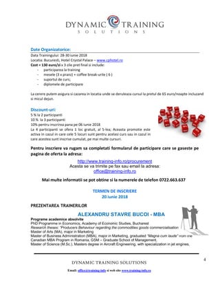 4
DYNAMIC TRAINING SOLUTIONS
Email: office@training-info si web site www.training-info.ro
Date Organizatorice:
Data Trainingului: 28-30 iunie 2018
Locatia: Bucuresti, Hotel Crystal Palace – www.cphotel.ro
Cost = 130 euro/zi x 3 zile pret final si include:
- participarea la training
- mesele (3 x pranz) + coffee break-urile ( 6 )
- suportul de curs;
- diplomele de participare
La cerere putem asigura si cazarea in locatia unde se deruleaza cursul la pretul de 65 euro/noapte incluzand
si micul dejun.
Discount-uri:
5 % la 2 participanti
10 % la 3 participanti
10% pentru inscrirea pana pe 06 iunie 2018
La 4 participanti se ofera 1 loc gratuit, al 5-lea; Aceasta promotie este
activa in cazul in care cele 5 locuri sunt pentru acelasi curs sau in cazul in
care acestea sunt inscrise cumulat, pe mai multe cursuri.
Pentru inscriere va rugam sa completati formularul de participare care se gaseste pe
pagina de oferta la adresa:
http://www.training-info.ro/procurement
Acesta se va trimite pe fax sau email la adresa:
office@training-info.ro
Mai multe informatii se pot obtine si la numerele de telefon 0722.663.637
TERMEN DE INSCRIERE
20 iunie 2018
PREZENTAREA TRAINERILOR
ALEXANDRU STAVRE BUCOI - MBA
Programe academice absolvite
PhD Programme in Economics, Academy of Economic Studies, Bucharest
Research theses: “Producers Behaviour regarding the commodities goods commercialisation”
Master of Arts (MA), major in Marketing
Master of Business Administration (MBA), major in Marketing, graduated “Magna cum laude” from the
Canadian MBA Program in Romania, GSM – Graduate School of Management,
Master of Science (M.Sc.), Masters degree in Aircraft Engineering, with specialization in jet engines,
 