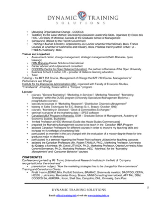 5
DYNAMIC TRAINING SOLUTIONS
Email: office@training-info si web site www.training-info.ro
• Managing Organisational Change –CODECS
• Teaching by the Case Method: Developing Discussion Leadership Skills, organised by Ecole des
HEC, University of Montreal, Canada at the Graduate School of Management
• Scholarship offered by the French Government
• Training in Market Economy, organized by JCI (Junior Chamber International), Blois, France
Courses at Chamber of Commerce and Industry, Blois, Practical training within ERMETO –
HYDEXO Company, Blois
Trainer and consultant
• Assessment canter, change management, strategic management (Cefin Romania, open
trainings)
• DBM Romania Career Solutions International
• Career advisor and outplacement consultant
• CODECS (Centre for Open Distance Education), the partner in Romania of the Open University
• Business School, London, UK – provider of distance learning education
• Tutor
Tutoring: - the BZT 751 Course, Management of Change the BZT 730 Course, Management of
Performance and Change
Institute for the Companies Administration (IAI), organized with Faculty of Economic Studies,
“Transilvania” University, Brasov within a “Tempus “ program
Lecturer
• courses: “General Marketing”; “Marketing in Services”; “Marketing Research”; “Marketing
Strategies” within the DUSG program (University Specialized Management Diploma –
postgraduate courses)
• specialized courses in “Marketing Research”; “Distribution Channels Management”
• training in Sales Techniques for S.C. Bramac S.r.l., Brasov (October 1999)
• courses: “Marketing in Services”; “Stock & Commodities Exchanges”
• seminar in analyze of the marketing data – SPSS software
• Canadian MBA Program in Romania, GSM – Graduate School of Management, Academy of
Economic Studies, Bucharest
• Invited Professor at HEC Montreal (Ecolle des Haute Etudes Commerciales)
• prepared the Marketing Management course to be teach in the Canadian MBA Program
• assisted Canadian Professors for different courses in order to improve my teaching skills and
increase my knowledge of marketing field
• participated as member in the jury charged with the evaluation of a master degree these for one
graduate major in Marketing
• participated in a seminar regarding the Power Point software utilization for teaching purposes
• assisted the Canadian Professors (Mr. Robert TAMILIA, Ph.D., Marketing Professor, Universite
du Quebec a Montreal; Mr. David LITVACK, Ph.D., Marketing Professor, Ottawa University; Miss
Corinne Berneman, Ph.D., Marketing Professor, HEC - Montreal) for the “Marketing
Management” and “Consumer Behavior” courses
CONFERENCES
Conference organised by IRI Torino (International Research Institute) in the field of “Company
reorganisation for the e-business”
• presentation subject: “How the marketing strategies has to be changed for the e-commerce”
Training and Consultancy Clients:
• Pirelli ,Holcim,DOMO,Billa ,ProSoft Solutions, BRAMAC, Sisteme de invelitori, DAEWOO, CEFIN,
HEXOL , Lubricants, Randaldes Group, Brasov, MMM Consulting International, AFP Mkt, DBM,
CODECS SA, AURORA , Knorr, Shell Gas, Campofrio, DHL, Omniasig, Banc Post
 