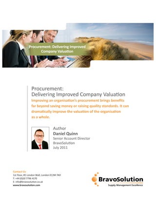 Procurement: Delivering Improved
                    Company Valuation




                Procurement:
                Delivering Improved Company Valuation
                Improving an organisation’s procurement brings benefits
                far beyond saving money or raising quality standards. It can
                dramatically improve the valuation of the organisation
                as a whole.

                                   Author
                                   Daniel Quinn
                                   Senior Account Director
                                   BravoSolution
                                   July 2011




Contact Us
1st Floor, 85 London Wall, London EC2M 7AD
T: +44 (0)20 7796 4170
E: info@bravosolution.co.uk
www.bravosolution.com
 