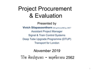 Presented by
Vivich Silapasoonthorn BEng(Hons)/MEng, MIET
Assistant Project Manager
Signal & Train Control Systems
Deep Tube Upgrade Programme (DTUP)
Transport for London
November 2019
วิวิช ศิลปสุนทร - พฤศจิกายน 2562
1
Project Procurement
& Evaluation
 