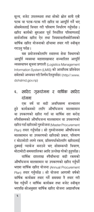 
d"No, ah]6 pknAwtf tyf ;f]sf] ;|f]t ;fy} Ps}
k6s jf k6s–k6s u/L vl/b jf cfk"lt{ ug]{ eP
;f];d]tnfO{ ljrf/ u/L kl/df0f lgwf{/0f ug{'kb{5 .
vl/b sfo{sf] ;'?cft k"j{ lgwf{l/t kl/df0fnfO{
;fj{hlgs vl/b P]g tyf lgodfjnLadf]lhdsf]
jflif{s vl/b of]hgfsf] 9fFrfdf tof/ u/L :jLs[t
u/fpg' kb{5 .
	 o; k|of]hgsf]nflu :jf:Yo ;]jf ljefusf]
cfk"lt{ Joj:yf dxfzfvfaf6 ;~rflnt cfk"lt{
Joj:yfkg ;"rgf k|0ffnL (Logistics Management
Information System (LMIS) sf] cfjlws k|ltj]bg
;d]tsf] cWoog u/L lg0f{o lng'kb{5 . (http//:www.
dohslmd.gov.np)
^=	 vl/b u'?of]hgf / jflif{s vl/b
of]hgf
	 Ps jif{ jf a9L cjlw;Dd ;~rfng
x'g] sfo{qmdsf] nflu cf}iflwhGo dfn;fdfg
jf pks/0fsf] vl/b ubf{ jf jflif{s bz s/f]8
?k}ofF;Ddsf] cf}iflwhGo dfn;fdfg jf pks/0fsf]
vl/bubf{vl/bsf]u'?of]hgf(MasterProcurement
Plan) tof/ ug'{kb{5 . ;f] u'?of]hgfdf cf}iflwhGo
dfn;fdfg jf pks/0fsf] vl/bsf] k|sf/, kl/df0f
/ df]6fdf]6L nfUg] /sd, k|lt:kwf{sf]nflu vl/bnfO{
6'S|ofO{ Kofs]h agfpg] eP ;f];DaGwL ljj/0f,
df]6fdf]6L ;dotflnsf cflb pNn]v u/]sf] x'g'kb{5 .
	 jflif{s bznfv ?k}ofFeGbf a9L /sdsf]
cf}iflwhGo dfn;fdfg jf pks/0fsf] vl/b ug'{kg]{
ePdf jflif{s vl/b of]hgf (Annual Procurement
Plan) tof/ ug'{kb{5 . ;f] of]hgf cfufdL jif{sf]
jflif{s sfo{qmd tof/ ug]{ ;dodf g} tof/ u/L
k]; ug'{kg]{ / jflif{s sfo{qmd tyf ah]6 :jLs[t
ePkl5 ;f]cg';f/ jflif{s vl/b of]hgf cBfjlws
 