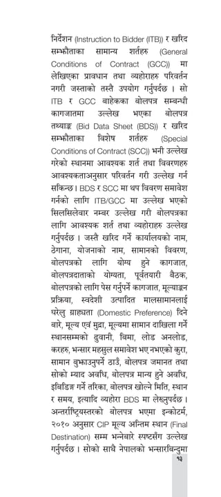 
lgb]{zg (Instruction to Bidder (ITB)) / vl/b
;Demf}tfsf ;fdfGo zt{x? (General
Conditions of Contract (GCC)) df
n]lvPsf k|fjwfg tyf Joxf]/fx? kl/jt{g
gu/L h:tfsf] t:t} pkof]u ug{'kb{5 . ;f]
ITB / GCC afx]ssf af]nkq ;DaGwL
sfuhftdf pNn]v ePsf af]nkq
tYofÍ (Bid Data Sheet (BDS)) / vl/b
;Demf}tfsf ljz]if zt{x? (Special
Conditions of Contract (SCC)) egL pNn]v
u/]sf] :yfgdf cfjZos zt{ tyf ljj/0fx?
cfjZostfcg';f/ kl/jt{g u/L pNn]v ug{
;lsG5 . BDS / SCC df yk ljj/0f ;dfj]z
ug{sf] nflu ITB/GCC df pNn]v ePsf]
l;nl;n]jf/ gDa/ pNn]v u/L af]nkqsf
nflu cfjZos zt{ tyf Joxf]/fx? pNn]v
ug'{kb{5 . h:t} vl/b ug]{ sfof{nosf] gfd,
7]ufgf, of]hgfsf] gfd, ;fdfgsf] ljj/0f,
af]nkqsf] nflu of]Uo x'g] sfuhft,
af]nkqbftfsf] of]Uotf, k"j{tof/L a}7s,
af]nkqsf] nflu k]; ug'{kg]{ sfuhft, d"NofÍg
k|lqmof, :jb]zL pTkflbt dfn;fdfgnfO{
3/]n' u|fxØtf (Domestic Preference) lbg]
af/], d"No Pj+ d'b|f, d"Nodf ;fdfg bflvnf ug]{
:yfg;Ddsf] 9'jfgL, ladf, nf]8 cgnf]8,
s/x?, eG;f/ dx;'n ;dfj]z eP gePsf] s'/f,
;fdfg a'emfpg'kg]{ 7fpF, af]nkq hdfgt tyf
;f]sf] Dofb cjlw, af]nkq dfGo x'g] cjlw,
Olal8Ë ug]{ tl/sf, af]nkq vf]Ng] ldlt, :yfg
/ ;do, OToflb Joxf]/f BDS df n]Vg'kb{5 .
cGt/f{li6«o:t/sf] af]nkq ePdf OGsf]6d{,
@)!) cg';f/ CIP d"No clGtd :yfg (Final
Destination) ;Dd eGg]af/] :ki6;Fu pNn]v
ug'{kb{5 . ;f]sf] ;fy} g]kfnsf] eG;f/laGb'df
 