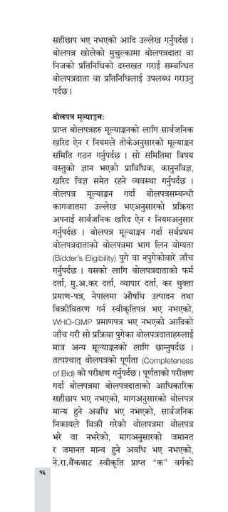 
;xL5fk eP gePsf] cflb pNn]v ug'{kb{5 .
af]nkq vf]n]sf] d'r'Nsfdf af]nkqbftf jf
lghsf] k|ltlglwsf] b:tvt u/fO{ ;DalGwt
af]nkqbftf jf k|ltlglwnfO{ pknAw u/fpg'
kb{5 .
af]nkq d"Nof°gM
k|fKt af]nkqx? d"NofÍgsf] nflu ;fj{hlgs
vl/b P]g / lgodn] tf]s]cg';f/sf] d"NofÍg
;ldlt u7g ug'{kb{5 . ;f] ;ldltdf ljifo
j:t'sf] 1fg ePsf] k|fljlws, sfg'glj1,
vl/b lj1 ;d]t /xg] Joj:yf ug'{kb{5 .
af]nkq d"NofÍg ubf{ af]nkq;DaGwL
sfuhftdf pNn]v ePcg';f/sf] k|lqmof
ckgfO{ ;fj{hlgs vl/b P]g / lgodcg';f/
ug'{kb{5 . af]nkq d"NofÍg ubf{ ;j{k|yd
af]nkqbftfsf] af]nkqdf efu lng of]Uotf
(Bidder’s Eligibility) k'u] jf gk'u]sf]af/] hfFr
ug'{kb{5 . o;sf] nflu af]nkqbftfsf] kmd{
btf{, d'=c=s/ btf{, Jofkf/ btf{, s/ r'Stf
k|df0f–kq, g]kfndf cf}iflw pTkfbg tyf
laqmLljt/0f ug{ :jLs[ltkq eP gePsf],
WHO-GMP k|df0fkq eP gePsf] cflbsf]
hfFr u/L ;f] k|lqmof k'u]sf af]nkqbftfx?nfO{
dfq cGo d"NofÍgsf] nflu 5fGg'kb{5 .
tTkZrft af]nkqsf] k"0f{tf (Completeness
of Bid) sf] k/LIf0f ug'{kb{5 . k"0f{tfsf] k/LIf0f
ubf{ af]nkqdf af]nkqbftfsf] cflwsfl/s
;xL5fk eP gePsf], dfucg';f/sf] af]nkq
dfGo x'g] cjlw eP gePsf], ;fj{hlgs
lgsfon] laqmL u/]sf] af]nkqdf af]nkq
e/] jf ge/]sf], dfucg';f/sf] hdfgt
/ hdfgt dfGo x'g] cjlw eP gePsf],
g]=/f=a}+saf6 :jLs[lt k|fKt æsÆ ju{sf]
 