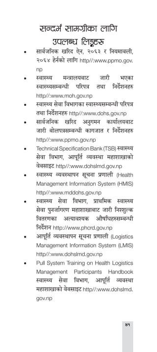 
;Gbe{ ;fdu|Lsf nflu
pknAw ln°x?
•• ;fj{hlgs vl/b P]g, @)^# / lgodfjnL,
@)^$ x]g{sf] nflu http//:www.ppmo.gov.
np
•• :jf:Yo dGqfnoaf6 hf/L ePsf
:jf:Yo;DaGwL kl/kq tyf lgb]{zgx?
http//:www.moh.gov.np
•• :jf:Yo ;]jf ljefusf :jf:Yo;DaGwL kl/kq
tyf lgb]{zgx? http//:www.dohs.gov.np
•• ;fj{hlgs vl/b cg'udg sfof{noaf6
hf/L af]nkq;DaGwL sfuhft / lgb]{zgx?
http//:www.ppmo.gov.np
•• Technical Specification Bank (TSB) :jf:Yo
;]jf ljefu, cfk"lt{ Joj:yf dxfzfvfsf]
j]a;fO6 http//:www.dohslmd.gov.np
•• :jf:Yo Joj:yfkg ;"rgf k|0ffnL (Health
Management Information System (HMIS)
http//:www.mddohs.gov.np
•• :jf:Yo ;]jf ljefu, k|fylds :jf:Yo
;]jf k'ghf{u/0f dxfzfvfaf6 hf/L lgZz'Ns
ljt/0fsf cTofjZos cf}iflwx?;DaGwL
lgb]{zg http://www.phcrd.gov.np
•• cfk"lt{ Joj:yfkg ;"rgf k|0ffnL (Logistics
Management Information System (LMIS)
http//:www.dohslmd.gov.np
•• Pull System Training on Health Logistics
Management Participants Handbook
:jf:Yo ;]jf ljefu, cfk"lt{ Joj:yf
dxfzfvfsf] j]a;fO6 http//:www.dohslmd.
gov.np
 