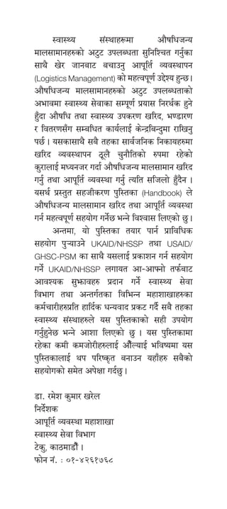 :jf:Yo ;+:yfx¿df cf}iflwhGo
dfn;fdfgx?sf] c6'6 pknAwtf ;'lglZrt ug{'sf
;fy} v]/ hfgaf6 arfpg' cfk"lt{ Joj:yfkg
(Logistics Management) sf] dxTjk"0f{ p2]Zo x'G5 .
cf}iflwhGo dfn;fdfgx?sf] c6'6 pknAwtfsf]
cefjdf :jf:Yo ;]jfsf ;Dk"0f{ k|of; lg/y{s x'g]
xF'bf cf}iflw tyf :jf:Yo pks/0f vl/b, e08f/0f
/ ljt/0f;Fu ;Dalwt sfo{nfO{ s]G›laGb'df /flvg'
k5{ . o;sf;fy} ;a} txsf ;fj{hlgs lgsfox?df
vl/b Joj:yfkg 7"n} r'gf}ltsf] ?kdf /x]sf]
s'/fnfO{ dWogh/ ubf{ cf}iflwhGo dfn;fdfg vl/b
ug'{ tyf cfk"lt{ Joj:yf ug'{ Tolt ;lhnf] x'Fb}g .
o;y{ k|:t't ;xhLs/0f k'l:tsf (Handbook) n]
cf}iflwhGo dfn;fdfg vl/b tyf cfk"lt{ Joj:yf
ug{ dxTjk"0f{ ;xof]u ug]{5 eGg] ljZjf; lnPsf] 5' .
	 cGtdf, of] k'l:tsf tof/ kfg{ k|fljlws
;xof]u k'¥ofpg]] UKAID/NHSSP tyf USAID/
GHSC-PSM sf ;fy} o;nfO{ k|sfzg ug{ ;xof]u
ug]{ UKAID/NHSSP nufot cf–cfˆgf] tkm{af6
cfjZos ;'emfjx? k|bfg ug]{ :jf:Yo ;]jf
ljefu tyf cGtu{tsf ljleGg dxfzfvfx?sf
sd{rf/Lx?k|lt xflb{s wGojfb k|s6 ub}{ ;a} txsf
:jf:Yo ;+:yfx?n] o; k'l:tsfsf] ;xL pkof]u
ug'{x'g]5 eGg] cfzf lnPsf] 5' . o; k'l:tsfdf
/x]sf sdL sdhf]/Lx?nfO{ cf}FNofO{ eljiodf o;
k'l:tsfnfO{ yk kl/is[t agfpg oxfFx? ;a}sf]
;xof]usf] ;d]t ck]Iff ub{5' .
8f= /d]z s'df/ v/]n
lgb]{zs
cfk"lt{ Joj:yf dxfzfvf
:jf:Yo ;]jf ljefu
6]s', sf7df8f}F .
kmf]g g+= M )!–$@^!&^*
 