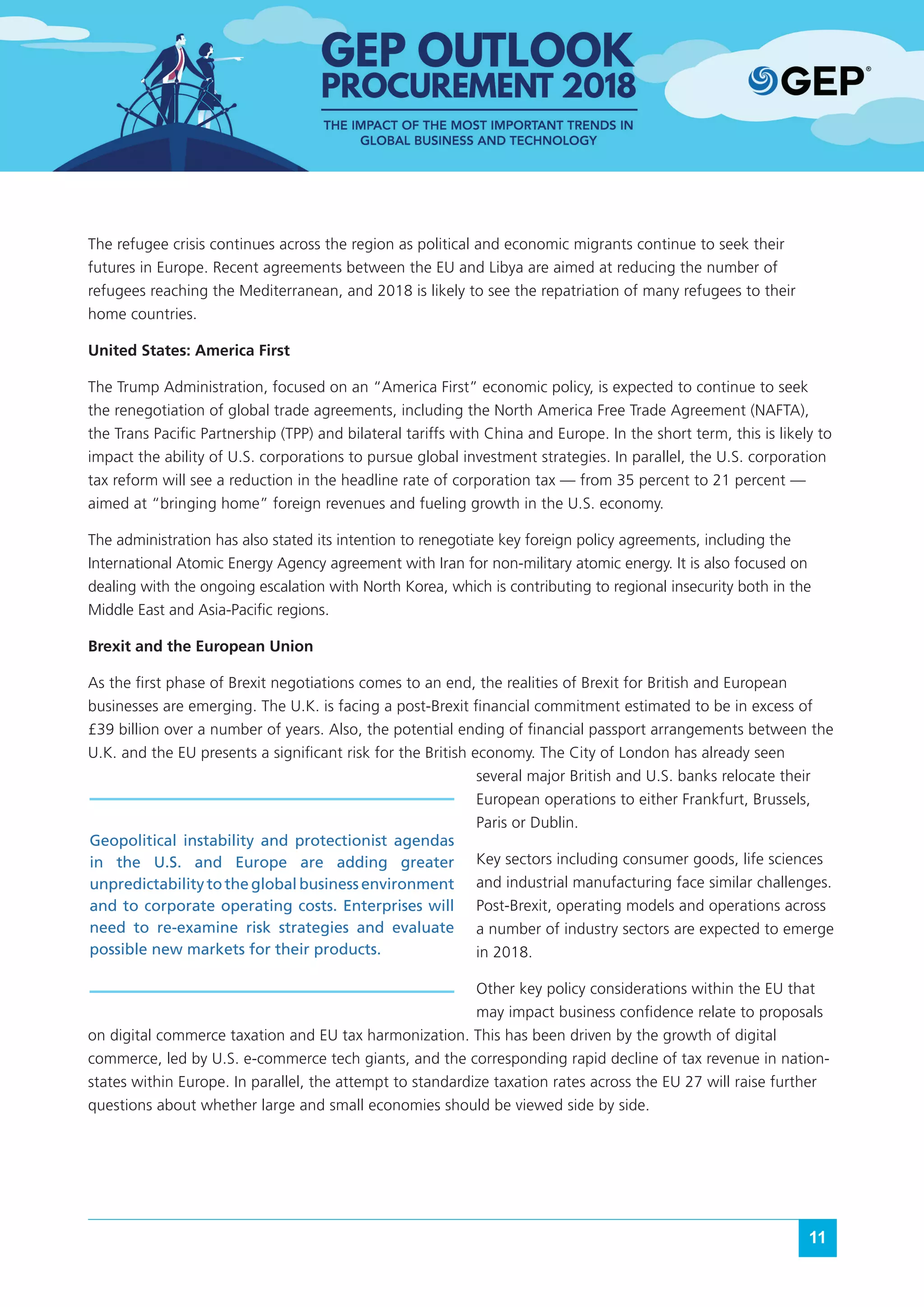 11
The refugee crisis continues across the region as political and economic migrants continue to seek their
futures in Europe. Recent agreements between the EU and Libya are aimed at reducing the number of
refugees reaching the Mediterranean, and 2018 is likely to see the repatriation of many refugees to their
home countries.
United States: America First
The Trump Administration, focused on an “America First” economic policy, is expected to continue to seek
the renegotiation of global trade agreements, including the North America Free Trade Agreement (NAFTA),
the Trans Pacific Partnership (TPP) and bilateral tariffs with China and Europe. In the short term, this is likely to
impact the ability of U.S. corporations to pursue global investment strategies. In parallel, the U.S. corporation
tax reform will see a reduction in the headline rate of corporation tax — from 35 percent to 21 percent —
aimed at “bringing home” foreign revenues and fueling growth in the U.S. economy.
The administration has also stated its intention to renegotiate key foreign policy agreements, including the
International Atomic Energy Agency agreement with Iran for non-military atomic energy. It is also focused on
dealing with the ongoing escalation with North Korea, which is contributing to regional insecurity both in the
Middle East and Asia-Pacific regions.
Brexit and the European Union
As the first phase of Brexit negotiations comes to an end, the realities of Brexit for British and European
businesses are emerging. The U.K. is facing a post-Brexit financial commitment estimated to be in excess of
£39 billion over a number of years. Also, the potential ending of financial passport arrangements between the
U.K. and the EU presents a significant risk for the British economy. The City of London has already seen
several major British and U.S. banks relocate their
European operations to either Frankfurt, Brussels,
Paris or Dublin.
Key sectors including consumer goods, life sciences
and industrial manufacturing face similar challenges.
Post-Brexit, operating models and operations across
a number of industry sectors are expected to emerge
in 2018.
Other key policy considerations within the EU that
may impact business confidence relate to proposals
on digital commerce taxation and EU tax harmonization. This has been driven by the growth of digital
commerce, led by U.S. e-commerce tech giants, and the corresponding rapid decline of tax revenue in nation-
states within Europe. In parallel, the attempt to standardize taxation rates across the EU 27 will raise further
questions about whether large and small economies should be viewed side by side.
Geopolitical instability and protectionist agendas
in the U.S. and Europe are adding greater
unpredictability to the global business environment
and to corporate operating costs. Enterprises will
need to re-examine risk strategies and evaluate
possible new markets for their products.
 