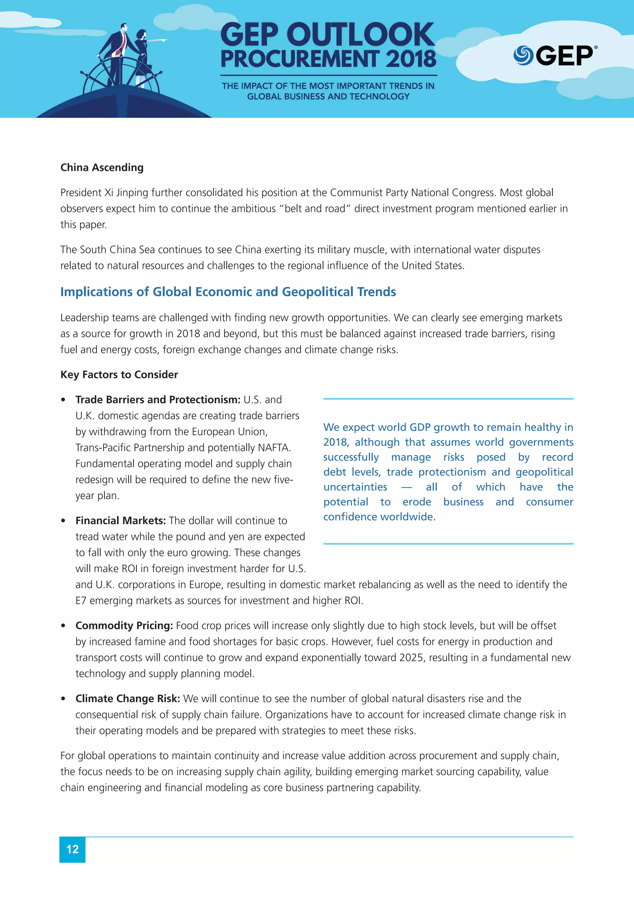 12
China Ascending
President Xi Jinping further consolidated his position at the Communist Party National Congress. Most global
observers expect him to continue the ambitious “belt and road” direct investment program mentioned earlier in
this paper.
The South China Sea continues to see China exerting its military muscle, with international water disputes
related to natural resources and challenges to the regional influence of the United States.
Implications of Global Economic and Geopolitical Trends
Leadership teams are challenged with finding new growth opportunities. We can clearly see emerging markets
as a source for growth in 2018 and beyond, but this must be balanced against increased trade barriers, rising
fuel and energy costs, foreign exchange changes and climate change risks.
Key Factors to Consider
•	 Trade Barriers and Protectionism: U.S. and
U.K. domestic agendas are creating trade barriers
by withdrawing from the European Union,
Trans-Pacific Partnership and potentially NAFTA.
Fundamental operating model and supply chain
redesign will be required to define the new five-
year plan.
•	 Financial Markets: The dollar will continue to
tread water while the pound and yen are expected
to fall with only the euro growing. These changes
will make ROI in foreign investment harder for U.S.
and U.K. corporations in Europe, resulting in domestic market rebalancing as well as the need to identify the
E7 emerging markets as sources for investment and higher ROI.
•	 Commodity Pricing: Food crop prices will increase only slightly due to high stock levels, but will be offset
by increased famine and food shortages for basic crops. However, fuel costs for energy in production and
transport costs will continue to grow and expand exponentially toward 2025, resulting in a fundamental new
technology and supply planning model.
•	 Climate Change Risk: We will continue to see the number of global natural disasters rise and the
consequential risk of supply chain failure. Organizations have to account for increased climate change risk in
their operating models and be prepared with strategies to meet these risks.
For global operations to maintain continuity and increase value addition across procurement and supply chain,
the focus needs to be on increasing supply chain agility, building emerging market sourcing capability, value
chain engineering and financial modeling as core business partnering capability.
We expect world GDP growth to remain healthy in
2018, although that assumes world governments
successfully manage risks posed by record
debt levels, trade protectionism and geopolitical
uncertainties — all of which have the
potential to erode business and consumer
confidence worldwide.
 